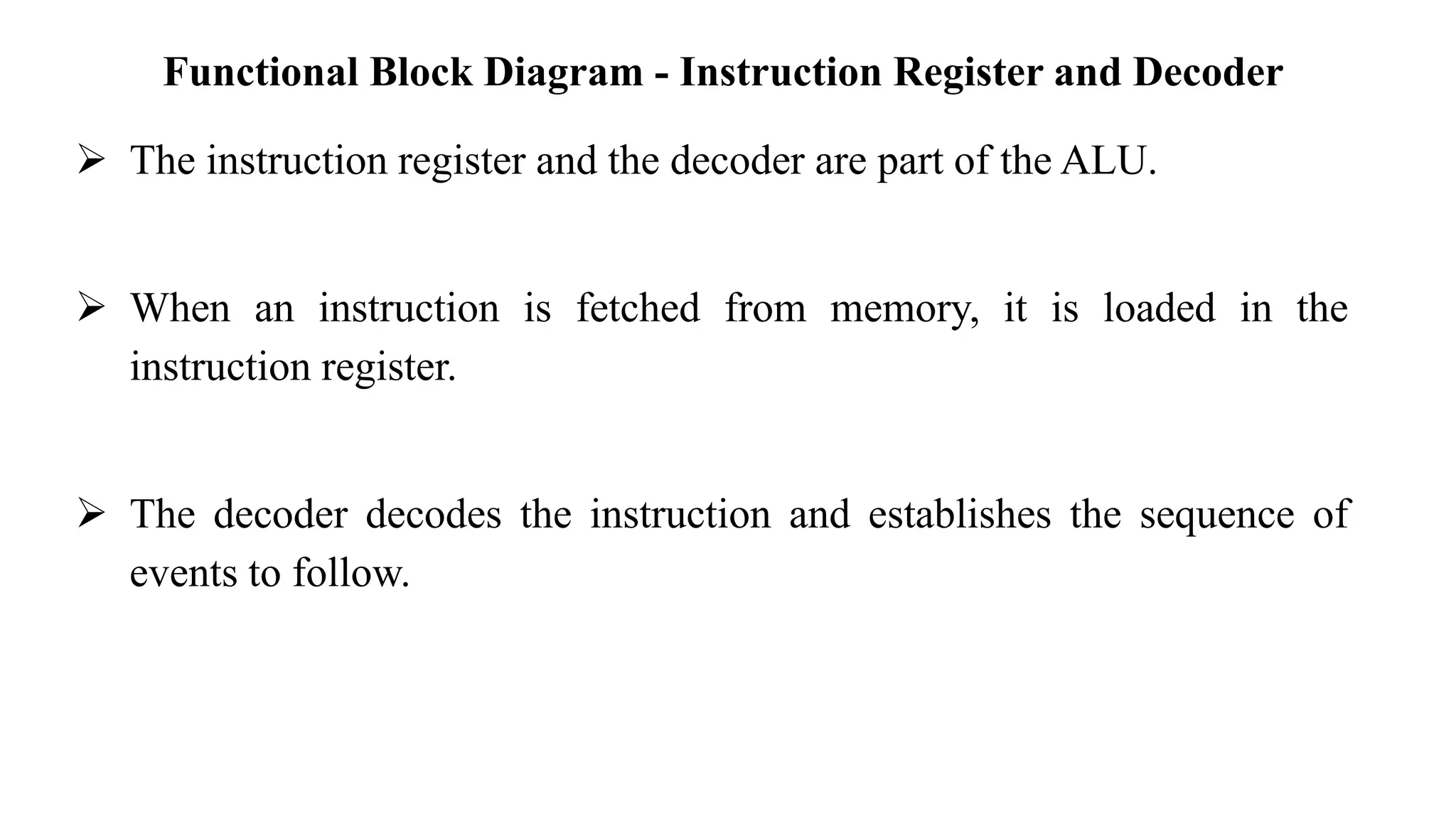 Functional Block Diagram - Instruction Register and Decoder
➢ The instruction register and the decoder are part of the ALU.
➢ When an instruction is fetched from memory, it is loaded in the
instruction register.
➢ The decoder decodes the instruction and establishes the sequence of
events to follow.
 