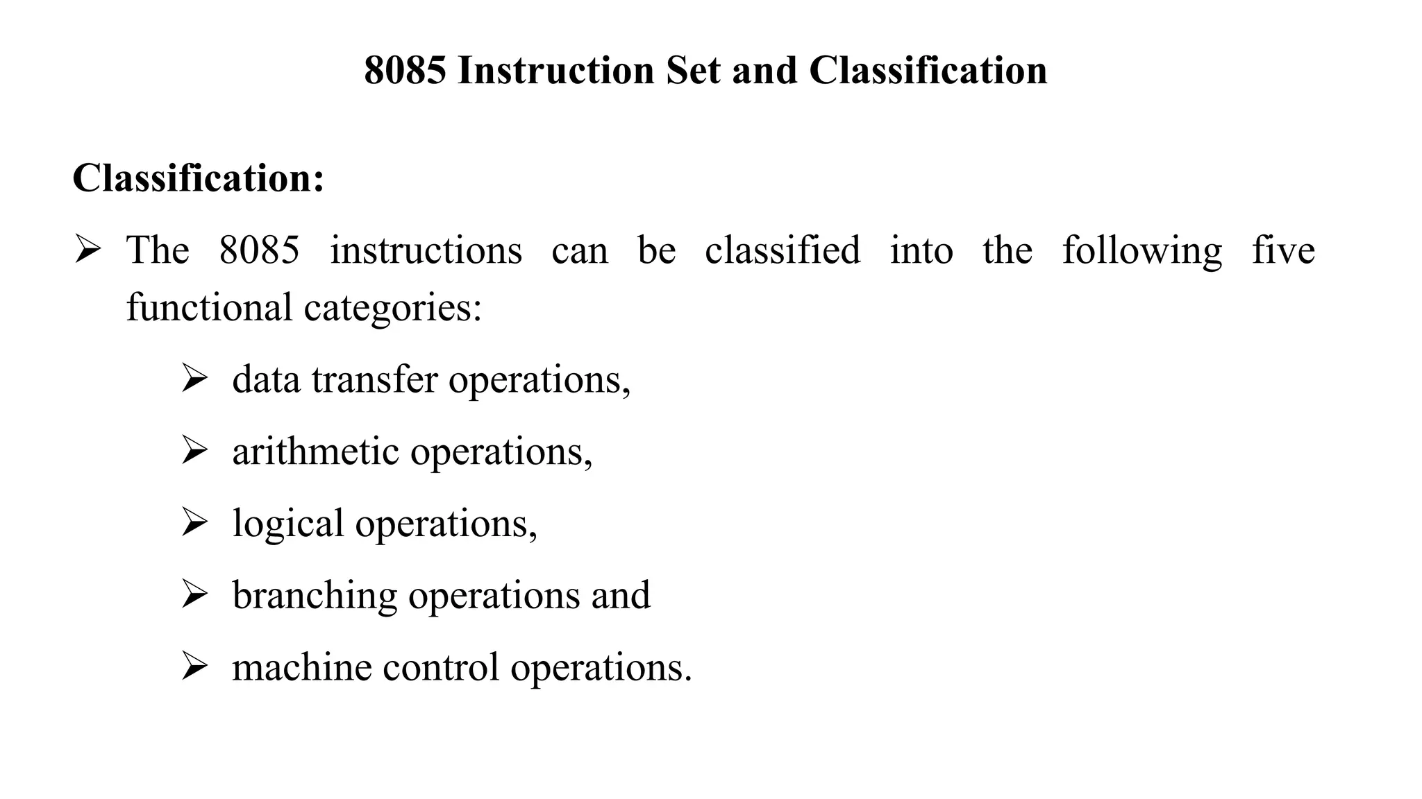 8085 Instruction Set and Classification
Classification:
➢ The 8085 instructions can be classified into the following five
functional categories:
➢ data transfer operations,
➢ arithmetic operations,
➢ logical operations,
➢ branching operations and
➢ machine control operations.
 