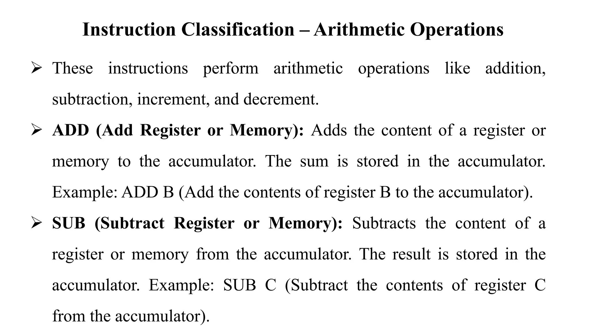 Instruction Classification – Arithmetic Operations
➢ These instructions perform arithmetic operations like addition,
subtraction, increment, and decrement.
➢ ADD (Add Register or Memory): Adds the content of a register or
memory to the accumulator. The sum is stored in the accumulator.
Example: ADD B (Add the contents of register B to the accumulator).
➢ SUB (Subtract Register or Memory): Subtracts the content of a
register or memory from the accumulator. The result is stored in the
accumulator. Example: SUB C (Subtract the contents of register C
from the accumulator).
 