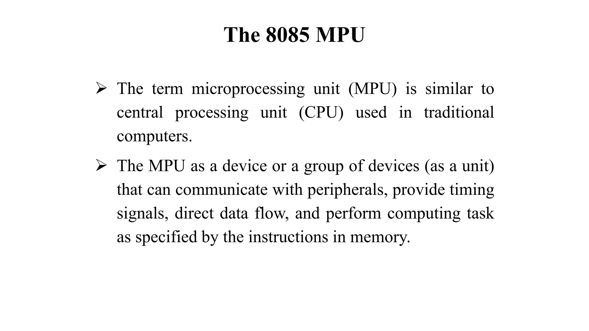 The 8085 MPU
➢ The term microprocessing unit (MPU) is similar to
central processing unit (CPU) used in traditional
computers.
➢ The MPU as a device or a group of devices (as a unit)
that can communicate with peripherals, provide timing
signals, direct data flow, and perform computing task
as specified by the instructions in memory.
 