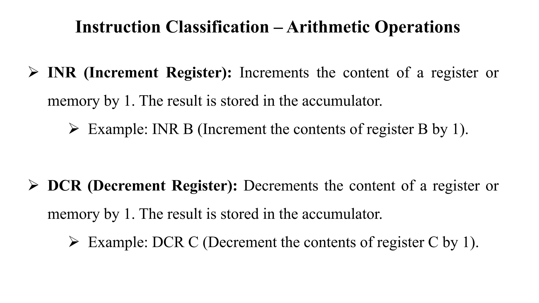 Instruction Classification – Arithmetic Operations
➢ INR (Increment Register): Increments the content of a register or
memory by 1. The result is stored in the accumulator.
➢ Example: INR B (Increment the contents of register B by 1).
➢ DCR (Decrement Register): Decrements the content of a register or
memory by 1. The result is stored in the accumulator.
➢ Example: DCR C (Decrement the contents of register C by 1).
 