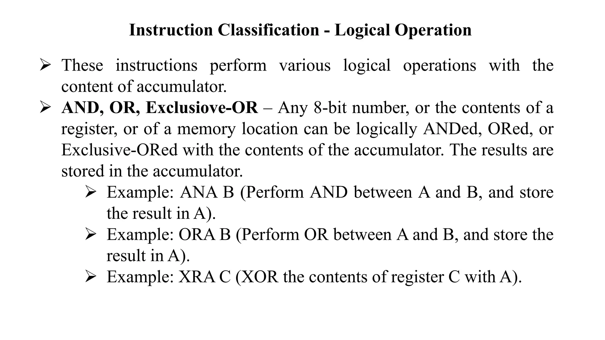 Instruction Classification - Logical Operation
➢ These instructions perform various logical operations with the
content of accumulator.
➢ AND, OR, Exclusiove-OR – Any 8-bit number, or the contents of a
register, or of a memory location can be logically ANDed, ORed, or
Exclusive-ORed with the contents of the accumulator. The results are
stored in the accumulator.
➢ Example: ANA B (Perform AND between A and B, and store
the result in A).
➢ Example: ORA B (Perform OR between A and B, and store the
result in A).
➢ Example: XRA C (XOR the contents of register C with A).
 