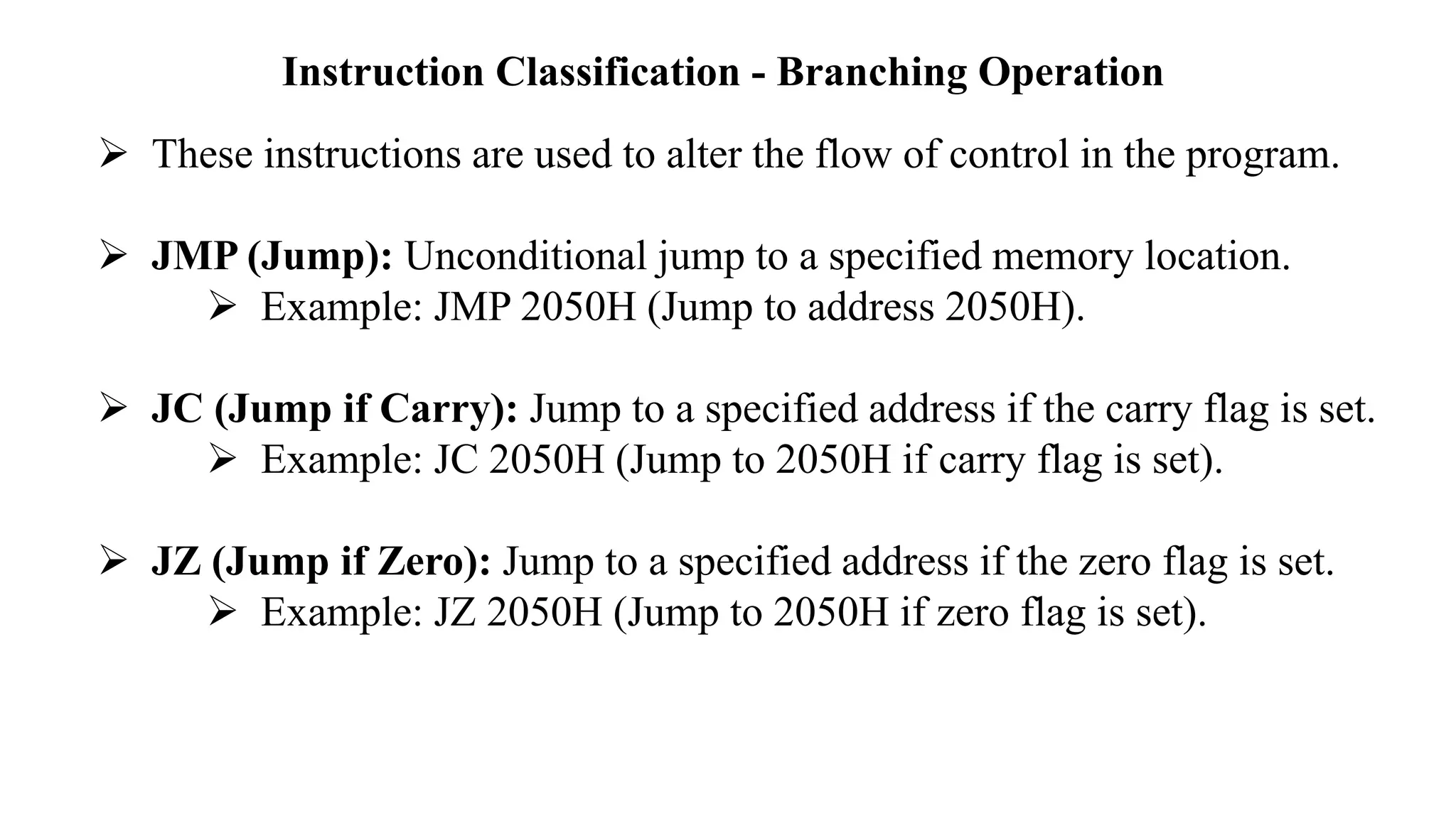 Instruction Classification - Branching Operation
➢ These instructions are used to alter the flow of control in the program.
➢ JMP (Jump): Unconditional jump to a specified memory location.
➢ Example: JMP 2050H (Jump to address 2050H).
➢ JC (Jump if Carry): Jump to a specified address if the carry flag is set.
➢ Example: JC 2050H (Jump to 2050H if carry flag is set).
➢ JZ (Jump if Zero): Jump to a specified address if the zero flag is set.
➢ Example: JZ 2050H (Jump to 2050H if zero flag is set).
 