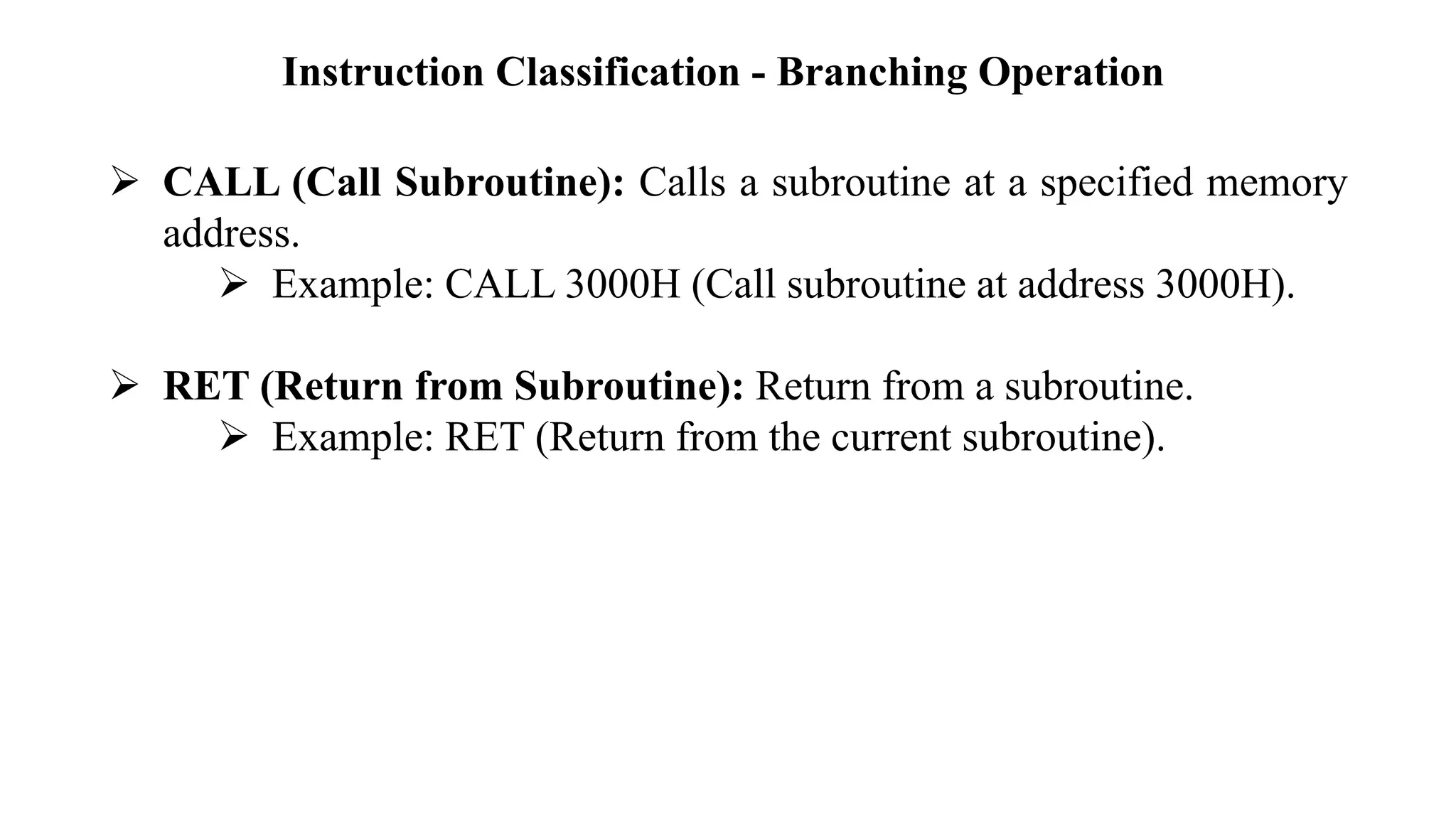 Instruction Classification - Branching Operation
➢ CALL (Call Subroutine): Calls a subroutine at a specified memory
address.
➢ Example: CALL 3000H (Call subroutine at address 3000H).
➢ RET (Return from Subroutine): Return from a subroutine.
➢ Example: RET (Return from the current subroutine).
 