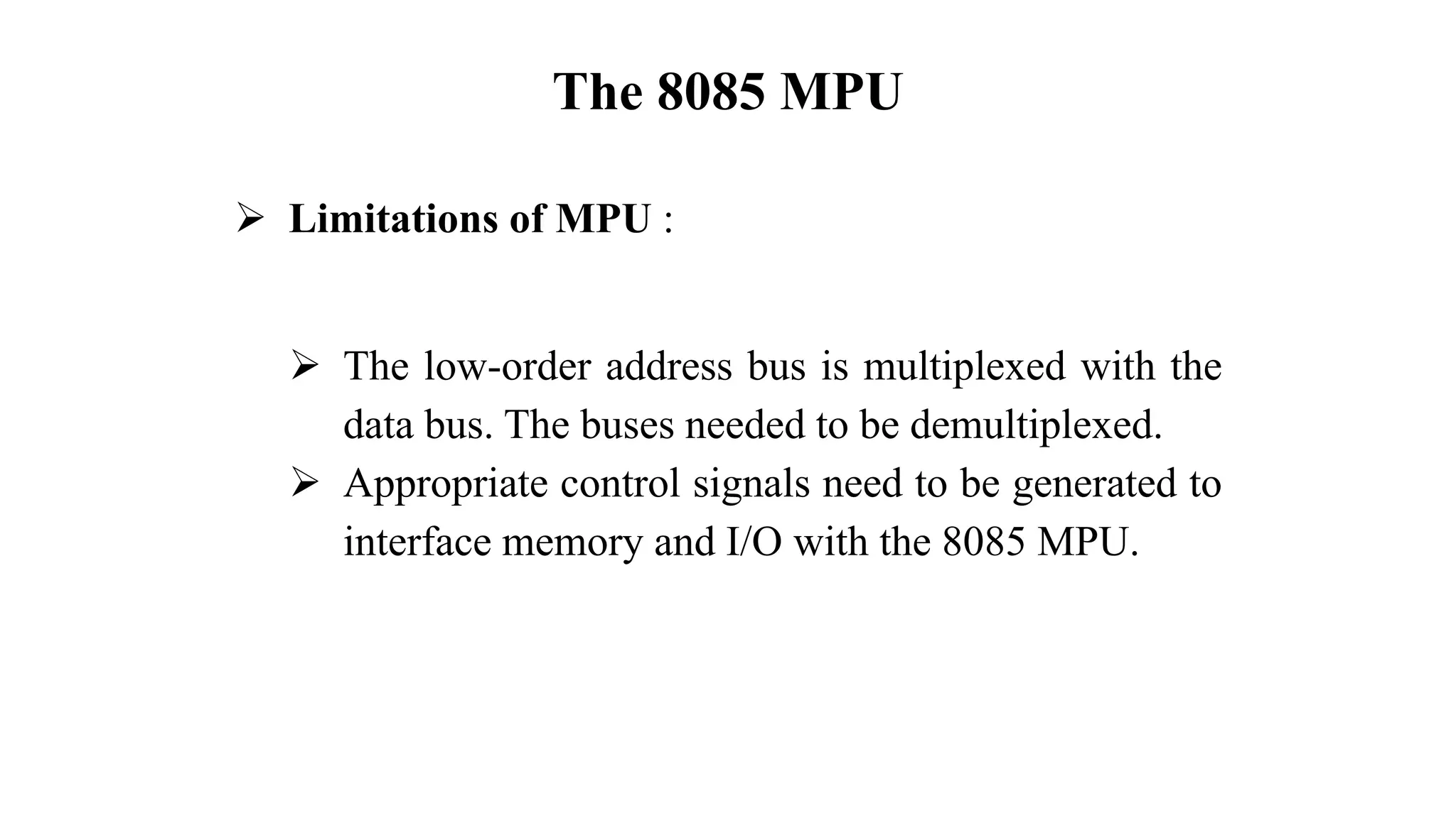 The 8085 MPU
➢ Limitations of MPU :
➢ The low-order address bus is multiplexed with the
data bus. The buses needed to be demultiplexed.
➢ Appropriate control signals need to be generated to
interface memory and I/O with the 8085 MPU.
 