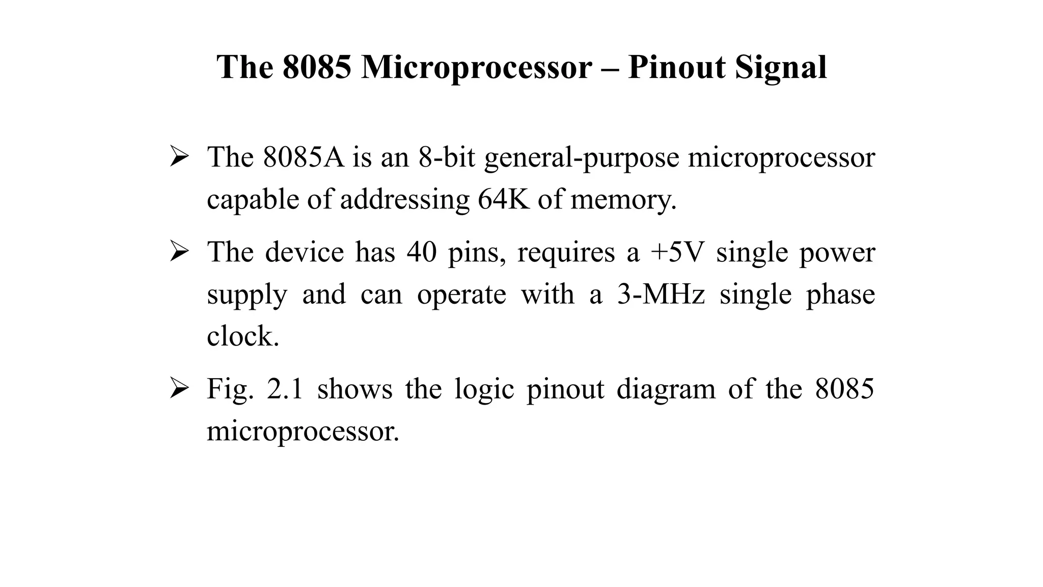 The 8085 Microprocessor – Pinout Signal
➢ The 8085A is an 8-bit general-purpose microprocessor
capable of addressing 64K of memory.
➢ The device has 40 pins, requires a +5V single power
supply and can operate with a 3-MHz single phase
clock.
➢ Fig. 2.1 shows the logic pinout diagram of the 8085
microprocessor.
 