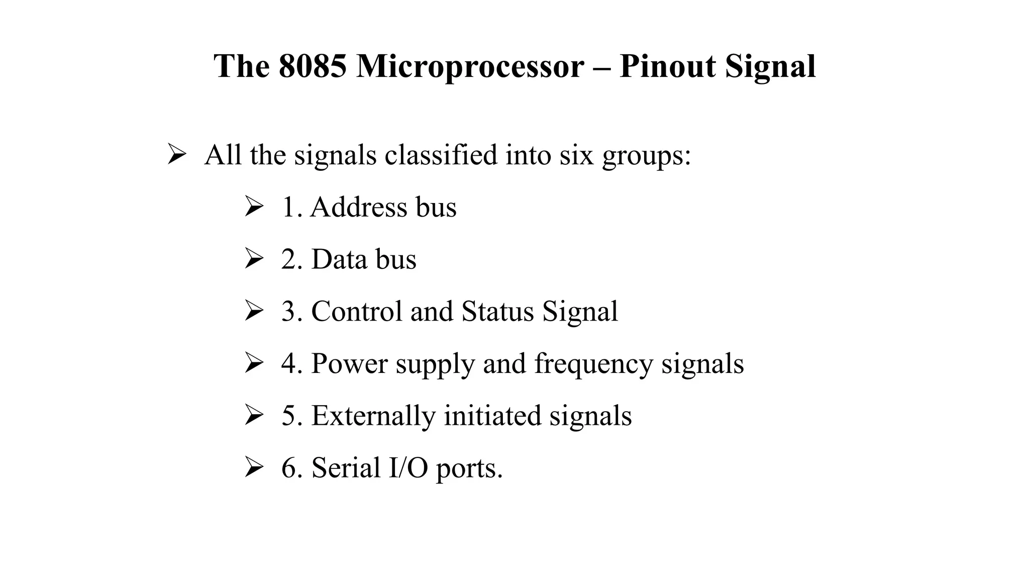 The 8085 Microprocessor – Pinout Signal
➢ All the signals classified into six groups:
➢ 1. Address bus
➢ 2. Data bus
➢ 3. Control and Status Signal
➢ 4. Power supply and frequency signals
➢ 5. Externally initiated signals
➢ 6. Serial I/O ports.
 