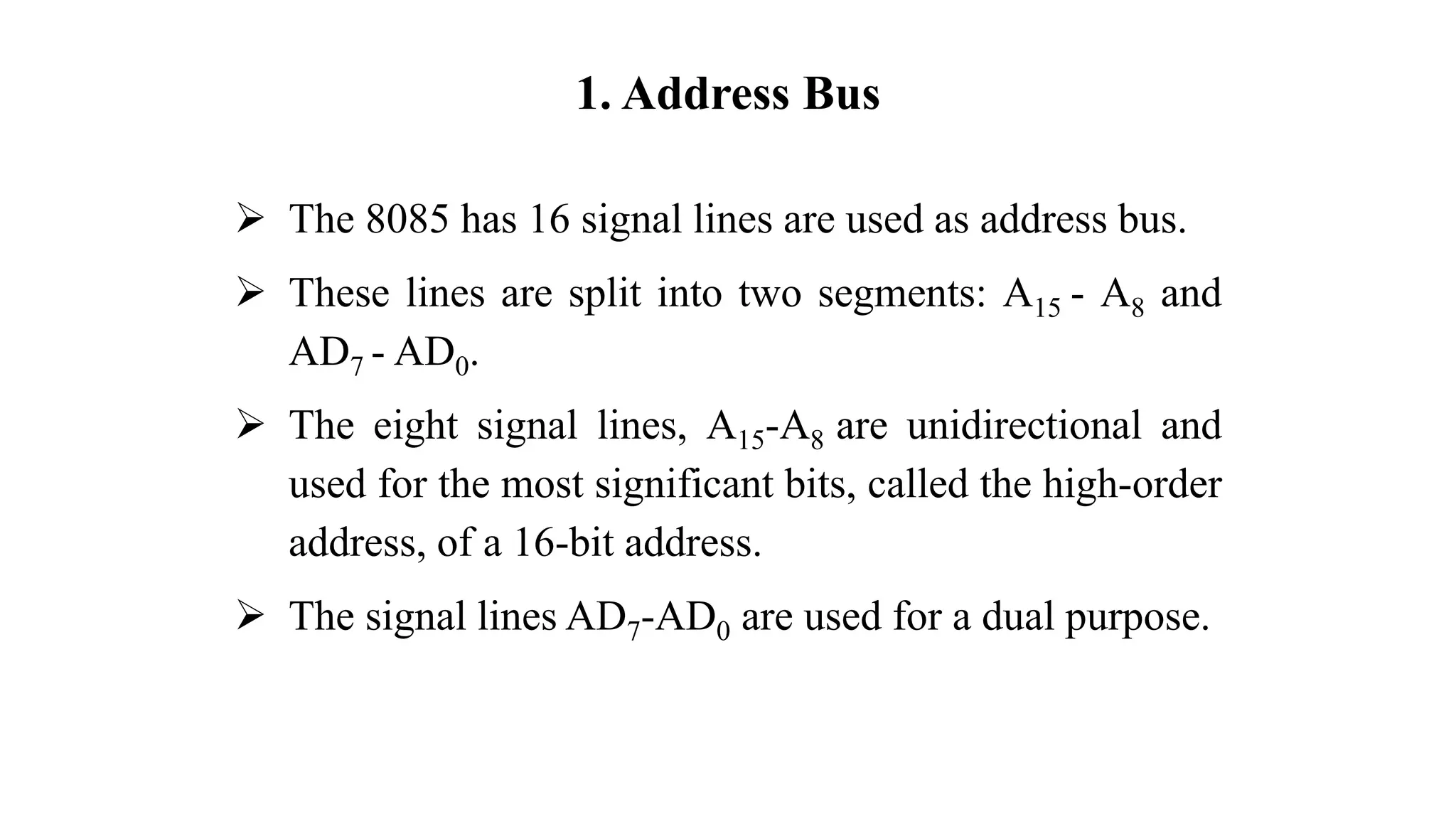 1. Address Bus
➢ The 8085 has 16 signal lines are used as address bus.
➢ These lines are split into two segments: A15 - A8 and
AD7 - AD0.
➢ The eight signal lines, A15-A8 are unidirectional and
used for the most significant bits, called the high-order
address, of a 16-bit address.
➢ The signal lines AD7-AD0 are used for a dual purpose.
 
