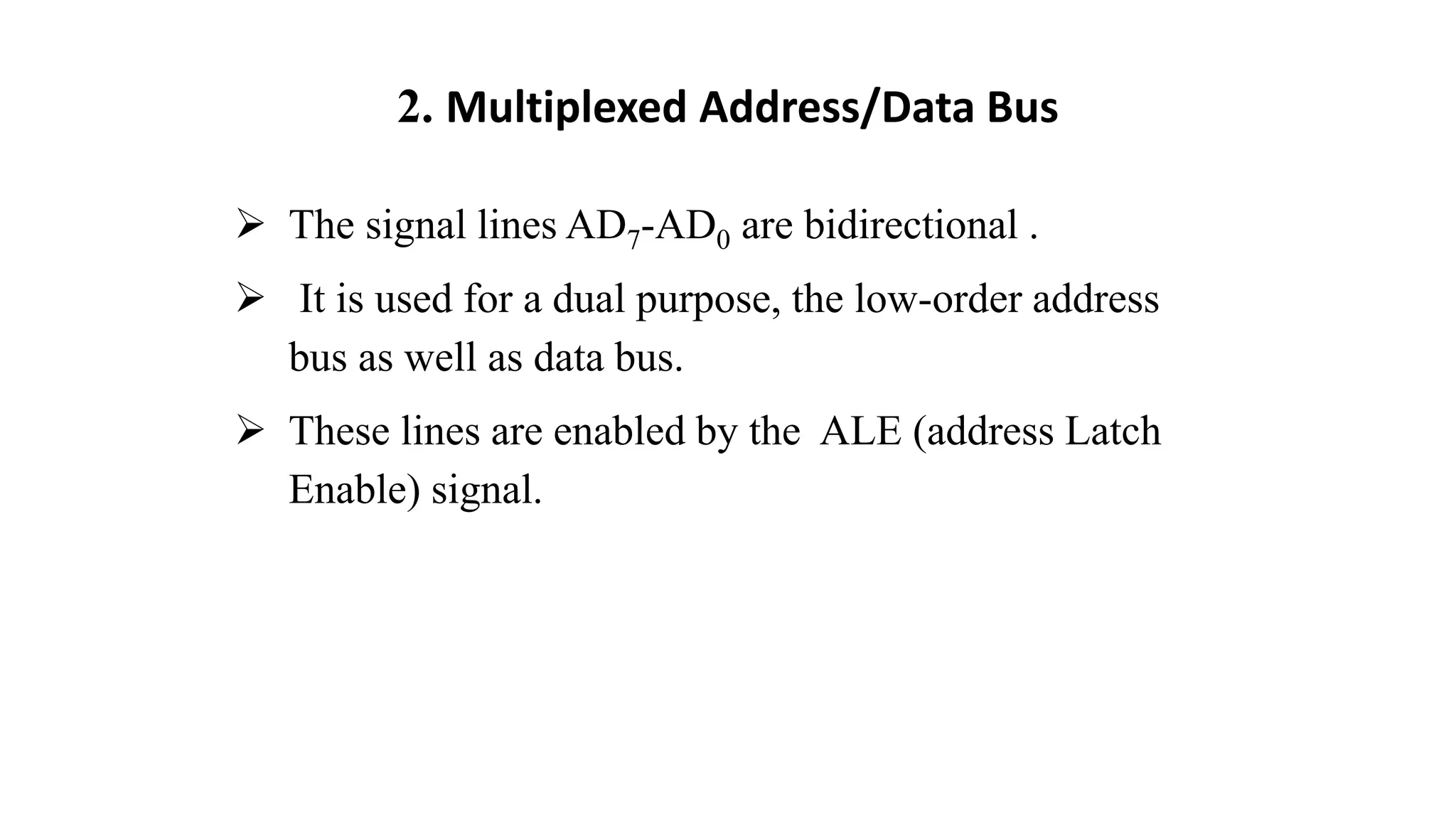 2. Multiplexed Address/Data Bus
➢ The signal lines AD7-AD0 are bidirectional .
➢ It is used for a dual purpose, the low-order address
bus as well as data bus.
➢ These lines are enabled by the ALE (address Latch
Enable) signal.
 