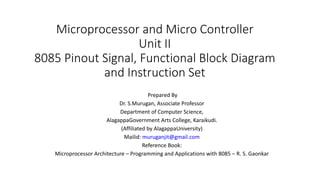 Microprocessor and Micro Controller
Unit II
8085 Pinout Signal, Functional Block Diagram
and Instruction Set
Prepared By
Dr. S.Murugan, Associate Professor
Department of Computer Science,
AlagappaGovernment Arts College, Karaikudi.
(Affiliated by AlagappaUniversity)
Mailid: muruganjit@gmail.com
Reference Book:
Microprocessor Architecture – Programming and Applications with 8085 – R. S. Gaonkar
 
