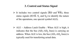 3. Control and Status Signal
➢ It includes two control signals (RD and WR), three
status signals (IO/M. S1 and S0) to identify the nature
of the operations, one special symbol ALE).
➢ ALE – Address Latch Enable : When ALE is high, it
indicates that the bus (AD7-AD0 lines) is carrying an
address. When ALE is low, the bus (AD7-AD0 lines) is
typically used for transferring actual data.
 