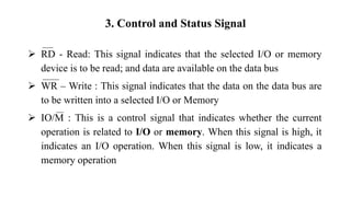 3. Control and Status Signal
➢ RD - Read: This signal indicates that the selected I/O or memory
device is to be read; and data are available on the data bus
➢ WR – Write : This signal indicates that the data on the data bus are
to be written into a selected I/O or Memory
➢ IO/M : This is a control signal that indicates whether the current
operation is related to I/O or memory. When this signal is high, it
indicates an I/O operation. When this signal is low, it indicates a
memory operation
 