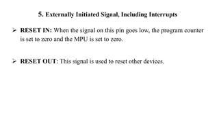 5. Externally Initiated Signal, Including Interrupts
➢ RESET IN: When the signal on this pin goes low, the program counter
is set to zero and the MPU is set to zero.
➢ RESET OUT: This signal is used to reset other devices.
 