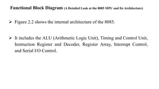 Functional Block Diagram (A Detailed Look at the 8085 MPU and Its Architecture)
➢ Figure 2.2 shows the internal architecture of the 8085.
➢ It includes the ALU (Arithmetic Logic Unit), Timing and Control Unit,
Instruction Register and Decoder, Register Array, Interrupt Control,
and Serial I/O Control.
 