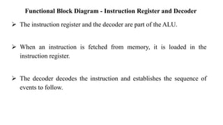 Functional Block Diagram - Instruction Register and Decoder
➢ The instruction register and the decoder are part of the ALU.
➢ When an instruction is fetched from memory, it is loaded in the
instruction register.
➢ The decoder decodes the instruction and establishes the sequence of
events to follow.
 