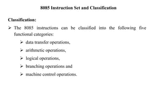 8085 Instruction Set and Classification
Classification:
➢ The 8085 instructions can be classified into the following five
functional categories:
➢ data transfer operations,
➢ arithmetic operations,
➢ logical operations,
➢ branching operations and
➢ machine control operations.
 