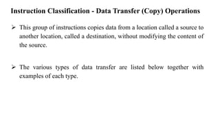 Instruction Classification - Data Transfer (Copy) Operations
➢ This group of instructions copies data from a location called a source to
another location, called a destination, without modifying the content of
the source.
➢ The various types of data transfer are listed below together with
examples of each type.
 