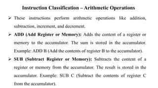 Instruction Classification – Arithmetic Operations
➢ These instructions perform arithmetic operations like addition,
subtraction, increment, and decrement.
➢ ADD (Add Register or Memory): Adds the content of a register or
memory to the accumulator. The sum is stored in the accumulator.
Example: ADD B (Add the contents of register B to the accumulator).
➢ SUB (Subtract Register or Memory): Subtracts the content of a
register or memory from the accumulator. The result is stored in the
accumulator. Example: SUB C (Subtract the contents of register C
from the accumulator).
 