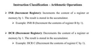 Instruction Classification – Arithmetic Operations
➢ INR (Increment Register): Increments the content of a register or
memory by 1. The result is stored in the accumulator.
➢ Example: INR B (Increment the contents of register B by 1).
➢ DCR (Decrement Register): Decrements the content of a register or
memory by 1. The result is stored in the accumulator.
➢ Example: DCR C (Decrement the contents of register C by 1).
 