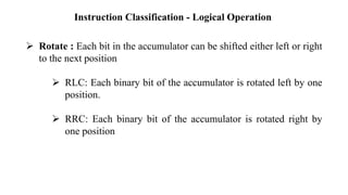 Instruction Classification - Logical Operation
➢ Rotate : Each bit in the accumulator can be shifted either left or right
to the next position
➢ RLC: Each binary bit of the accumulator is rotated left by one
position.
➢ RRC: Each binary bit of the accumulator is rotated right by
one position
 