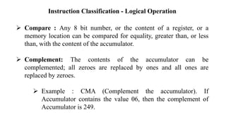 Instruction Classification - Logical Operation
➢ Compare : Any 8 bit number, or the content of a register, or a
memory location can be compared for equality, greater than, or less
than, with the content of the accumulator.
➢ Complement: The contents of the accumulator can be
complemented; all zeroes are replaced by ones and all ones are
replaced by zeroes.
➢ Example : CMA (Complement the accumulator). If
Accumulator contains the value 06, then the complement of
Accumulator is 249.
 