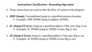 Instruction Classification - Branching Operation
➢ These instructions are used to alter the flow of control in the program.
➢ JMP (Jump): Unconditional jump to a specified memory location.
➢ Example: JMP 2050H (Jump to address 2050H).
➢ JC (Jump if Carry): Jump to a specified address if the carry flag is set.
➢ Example: JC 2050H (Jump to 2050H if carry flag is set).
➢ JZ (Jump if Zero): Jump to a specified address if the zero flag is set.
➢ Example: JZ 2050H (Jump to 2050H if zero flag is set).
 