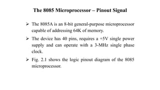 The 8085 Microprocessor – Pinout Signal
➢ The 8085A is an 8-bit general-purpose microprocessor
capable of addressing 64K of memory.
➢ The device has 40 pins, requires a +5V single power
supply and can operate with a 3-MHz single phase
clock.
➢ Fig. 2.1 shows the logic pinout diagram of the 8085
microprocessor.
 