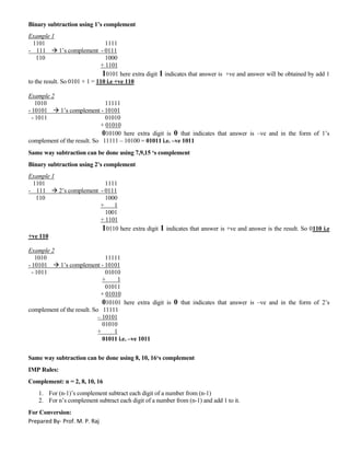 Prepared By- Prof. M. P. Raj
Binary subtraction using 1’s complement
Example 1
1101 1111
- 111  1’s complement - 0111
110 1000
+ 1101
10101 here extra digit 1 indicates that answer is +ve and answer will be obtained by add 1
to the result. So 0101 + 1 = 110 i.e +ve 110
Example 2
1010 11111
- 10101  1’s complement - 10101
- 1011 01010
+ 01010
010100 here extra digit is 0 that indicates that answer is –ve and in the form of 1’s
complement of the result. So 11111 – 10100 = 01011 i.e. –ve 1011
Same way subtraction can be done using 7,9,15 ‘s complement
Binary subtraction using 2’s complement
Example 1
1101 1111
- 111  2’s complement - 0111
110 1000
+ 1
1001
+ 1101
10110 here extra digit 1 indicates that answer is +ve and answer is the result. So 0110 i.e
+ve 110
Example 2
1010 11111
- 10101  1’s complement - 10101
- 1011 01010
+ 1
01011
+ 01010
010101 here extra digit is 0 that indicates that answer is –ve and in the form of 2’s
complement of the result. So 11111
– 10101
01010
+ 1
01011 i.e. –ve 1011
Same way subtraction can be done using 8, 10, 16‘s complement
IMP Rules:
Complement: n = 2, 8, 10, 16
1. For (n-1)’s complement subtract each digit of a number from (n-1)
2. For n’s complement subtract each digit of a number from (n-1) and add 1 to it.
For Conversion:
 