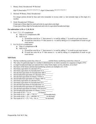 Prepared By- Prof. M. P. Raj
1. Binary, Octal, Hexadecimal  Decimal:
digit X (base/radix) digit position starting from zero
. digit X (base/radix) digit position starting from -1
2. Decimal  Binary, Octal, Hexadecimal :
For integer portion divide by base and write remainder in reverse order i.e. last reminder digit as first digit of a
number.
3. Octal, Hexadecimal  Binary:
Create pair of three digit for octal and write its equivalent octal digit.
Create pair of three digit for hexadecimal and write its equivalent hexadecimal digit.
For subtraction A- B: n = 2, 8, 10, 16
4. For 1, 7, 9 , 15’s complement
a. Take (n-1)’s complement of B
b. Add it to A
i. If result has extra bit as ‘1’ then answer is +ve and by adding ‘1’ to result we get exact answer.
ii. If result has extra bit as ‘0’ then answer is –ve and by taking (n-1)’s complement of result we get
exact answer.
5. For 2,8,10,16’s complement
a. Take n’s complement of B
b. Add it to A
i. If result has extra bit as ‘1’ then answer is +ve and by adding ‘1’ to result we get exact answer.
ii. If result has extra bit as ‘0’ then answer is –ve and by taking n’s complement of result we get
exact answer.
Self-Check
1. The hex numbering system has a base of ________, and the binary numbering system has a base of ________.
2. The value of a particular digit in a number is determined by its relative position in a sequence of digits. (T/F)
3. A single hexadecimal digit can represent how many binary digits: (a) two, (b) three, or (c) four?
4. The bases of the binary and decimal numbering systems are multiples of 2. (T/F)
5. The binary equivalent of a decimal 255 is ________.
6. The binary equivalent of a hexadecimal 1C is ________.
7. The decimal equivalent of a hexadecimal 1B6 is ________.
8. The hexadecimal equivalent of a decimal 129 is ________.
9. The decimal equivalent of a binary 110101 is ________.
10. The hexadecimal equivalent of a binary 1001 is ________.
11. The binary equivalent of a decimal 28 is ________.
12. The binary equivalent of a hexadecimal 35 is ________.
13. The decimal equivalent of a hexadecimal 7 is ________.
14. The hexadecimal equivalent of a decimal 49 is ________.
15. The decimal equivalent of a binary 110110110 is ________.
16. The hexadecimal equivalent of a binary 1110 is ________.
17. The result of 1012 + 112 is ________ (in binary).
18. The result of A116 + BC16 + 1016 is ________ (in hexadecimal).
19. The result of 6010 + F116 - 10010012 is ________ (in decimal).
20. The result of 112 + 278 + 9310 - B16 is ________ (in decimal).
Self-test answers. 1. 16, 2. 2. T. 3. 4. 4. F. 5. 11111111. 6. 11100. 7. 438. 8. 81. 9. 53. 10. 9. 11. 11100. 12. 110101. 13. 7.
14. 31. 15. 438. 16. E. 17. 10002. 18. 16D16. 19. 22810. 20. 10810.
 