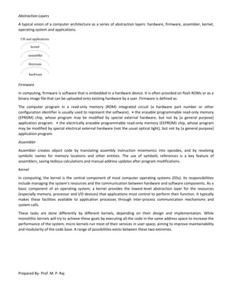 Prepared By- Prof. M. P. Raj
Abstraction Layers
A typical vision of a computer architecture as a series of abstraction layers: hardware, firmware, assembler, kernel,
operating system and applications.
Firmware
In computing, firmware is software that is embedded in a hardware device. It is often provided on flash ROMs or as a
binary image file that can be uploaded onto existing hardware by a user. Firmware is defined as:
The computer program in a read-only memory (ROM) integrated circuit (a hardware part number or other
configuration identifier is usually used to represent the software); • the erasable programmable read-only memory
(EPROM) chip, whose program may be modified by special external hardware, but not by [a general purpose]
application program. • the electrically erasable programmable read-only memory (EEPROM) chip, whose program
may be modified by special electrical external hardware (not the usual optical light), but not by [a general purpose]
application program.
Assembler
Assembler creates object code by translating assembly instruction mnemonics into opcodes, and by resolving
symbolic names for memory locations and other entities. The use of symbolic references is a key feature of
assemblers, saving tedious calculations and manual address updates after program modifications.
Kernel
In computing, the kernel is the central component of most computer operating systems (OSs). Its responsibilities
include managing the system's resources and the communication between hardware and software components. As a
basic component of an operating system, a kernel provides the lowest-level abstraction layer for the resources
(especially memory, processor and I/O devices) that applications must control to perform their function. It typically
makes these facilities available to application processes through inter-process communication mechanisms and
system calls.
These tasks are done differently by different kernels, depending on their design and implementation. While
monolithic kernels will try to achieve these goals by executing all the code in the same address space to increase the
performance of the system, micro kernels run most of their services in user space, aiming to improve maintainability
and modularity of the code base. A range of possibilities exists between these two extremes.
 