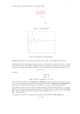 Lecture Notes on Hybrid Systems, c J. Lygeros, 2004                                                   4




                                                                    θ
                                                                        l




                                                                                mg



                                                 Figure 1.1: The pendulum
                           1.5


                                            x2
                            1




                           0.5

                                                     x1

                            0




                          −0.5




                           −1




                          −1.5




                           −2
                                 0      1        2        3     4   5       6        7   8   9   10
                                                                    t

                                     Figure 1.2: Trajectory of the pendulum.

Exercise 1.3 Derive this equation from Newton’s laws. Why is this ODE called nonlinear?

To determine how the pendulum is going to move, i.e. determine θ as a function of time, we would
like to ﬁnd a solution to this ODE . Assuming that at time t = 0 the pendulum starts as some initial
                                           ˙
position θ0 and with some initial velocity θ0 , “solving the ODE” means ﬁnding a function of time
                                                              θ(·) : R → R
such that
                                                                           θ(0) = θ0
                                                                           ˙      ˙
                                                                           θ(0) = θ0
                                       ¨        ˙
                                     mlθ(t) + dlθ(t) + mg sin(θ(t)) = 0, ∀t ∈ R
Such a function is known as a trajectory (or solution) of the system. At this stage it is unclear
if one, none or multiple trajectories exist for this initial condition. Existence and uniqueness of
trajectories are both desirable properties for ODE that are used to model physical systems.
For nonlinear systems, even if a unique trajectory exists for the given initial condition, it is usually
diﬃcult to construct explicitly. Frequently solutions of ODE can only be approximated by simula-
tion. Figure 1.2 shows a simulated trajectory of the pendulum for l = 1, m = 1, d = 1, g = 9.8,
                 ˙
θ(0) = 0.75 and θ(0) = 0.
To simplify the notation we typically write dynamical system ODE in state space form
                                                               x = f (x)
                                                               ˙
 