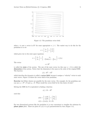 Lecture Notes on Hybrid Systems, c J. Lygeros, 2004                                                       5


                            0.6




                            0.4




                            0.2




                        θ
                        ˙
                             0




                          −0.2




                          −0.4




                          −0.6
                           −0.25    −0.2    −0.15   −0.1    −0.05   0   0.05    0.1   0.15   0.2   0.25
                                                                    θ

                                   Figure 1.3: The pendulum vector ﬁeld.


where x is now a vector in Rn for some appropriate n ≥ 1. The easiest way to do this for the
pendulum is to set
                                          x1        θ
                                    x=         = ˙
                                          x2        θ
which gives rise to the state space equations

                                           x1
                                           ˙                        x2
                             x=
                             ˙                      =                                    = f (x)
                                           ˙
                                           x2               − g sin(x1 ) −
                                                              l
                                                                               d
                                                                               m x2

The vector
                                                              x ∈ R2
is called the state of the system. The size of the state vector (in this case n = 2) is called the
dimension of the system. Notice that the dimension is the same as the order of the original ODE.
The function
                                         f (·) : R2 → R2
which describes the dynamics is called a vector ﬁeld, because is assigns a “velocity” vector to each
state vector. Figure 1.3 shows the vector ﬁeld of the pendulum.

Exercise 1.4 Other choices are possible for the state vector. For example, for the pendulum one
                  ˙          ˙
can use x1 = θ3 + θ and x2 = θ. What would the vector ﬁeld be for this choice of state?

Solving the ODE for θ is equivalent to ﬁnding a function

                                                           x(·) : R → R2

such that
                                                             x1 (0)            θ0
                                            x(0) =                      =      ˙
                                                             x2 (0)            θ0
                                                x(t) = f (x(t)), ∀t ∈ R.
                                                ˙

For two dimensional systems like the pendulum it is very convenient to visualise the solutions by
phase plane plots. These are plots of x1 (t) vs x2 (t) parameterised by time (Figure 1.4).
 