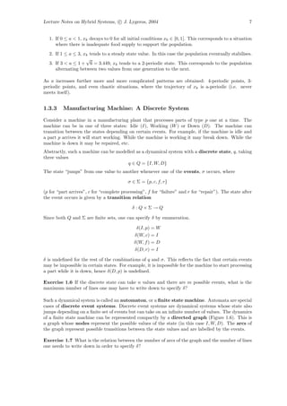 Lecture Notes on Hybrid Systems, c J. Lygeros, 2004                                                    7


  1. If 0 ≤ a < 1, xk decays to 0 for all initial conditions x0 ∈ [0, 1]. This corresponds to a situation
     where there is inadequate food supply to support the population.
  2. If 1 ≤ a ≤ 3, xk tends to a steady state value. In this case the population eventually stabilises.
                    √
  3. If 3 < a ≤ 1 + 6 = 3.449, xk tends to a 2-periodic state. This corresponds to the population
     alternating between two values from one generation to the next.

As a increases further more and more complicated patterns are obtained: 4-periodic points, 3-
periodic points, and even chaotic situations, where the trajectory of xk is a-periodic (i.e. never
meets itself).


1.3.3    Manufacturing Machine: A Discrete System

Consider a machine in a manufacturing plant that processes parts of type p one at a time. The
machine can be in one of three states: Idle (I), Working (W ) or Down (D). The machine can
transition between the states depending on certain events. For example, if the machine is idle and
a part p arrives it will start working. While the machine is working it may break down. While the
machine is down it may be repaired, etc.
Abstractly, such a machine can be modelled as a dynamical system with a discrete state, q, taking
three values
                                       q ∈ Q = {I, W, D}
The state “jumps” from one value to another whenever one of the events, σ occurs, where

                                          σ ∈ Σ = {p, c, f, r}

(p for “part arrives”, c for “complete processing”, f for “failure” and r for “repair”). The state after
the event occurs is given by a transition relation

                                            δ :Q×Σ→Q

Since both Q and Σ are ﬁnite sets, one can specify δ by enumeration.

                                              δ(I, p) = W
                                             δ(W, c) = I
                                             δ(W, f ) = D
                                             δ(D, r) = I

δ is undeﬁned for the rest of the combinations of q and σ. This reﬂects the fact that certain events
may be impossible in certain states. For example, it is impossible for the machine to start processing
a part while it is down, hence δ(D, p) is undeﬁned.

Exercise 1.6 If the discrete state can take n values and there are m possible events, what is the
maximum number of lines one may have to write down to specify δ?

Such a dynamical system is called an automaton, or a ﬁnite state machine. Automata are special
cases of discrete event systems. Discrete event systems are dynamical systems whose state also
jumps depending on a ﬁnite set of events but can take on an inﬁnite number of values. The dynamics
of a ﬁnite state machine can be represented compactly by a directed graph (Figure 1.6). This is
a graph whose nodes represent the possible values of the state (in this case I, W, D). The arcs of
the graph represent possible transitions between the state values and are labelled by the events.

Exercise 1.7 What is the relation between the number of arcs of the graph and the number of lines
one needs to write down in order to specify δ?
 