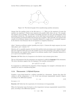 Lecture Notes on Hybrid Systems, c J. Lygeros, 2004                                                 8




                                                    I
                                    p
                                                               r



                                                     c

                                   W                                 D
                                                    f



            Figure 1.6: The directed graph of the manufacturing machine automaton.

Assume that the machine starts in the idle state q0 = I. What are the sequences of events the
machine can experience? Clearly some sequences are possible while others are not. For example,
the sequence pcp is possible: the machine successfully processes one part and subsequently starts
processing a second one. The sequence ppc, on the other hand is not possible: the machine can not
start processing a second part before the previous one is complete. More generally, any sequence that
consists of an arbitrary number of pc’s (possibly followed by a single p) is an acceptable sequence.
In the discrete event literature this set of sequences is compactly denoted as
                                              (pc)∗ (1 + p)
where ∗ denotes an arbitrary number (possibly zero) of pc’s, 1 denotes the empty sequence (no event
takes place), and + denotes “or”.
Likewise, pf r is a possible sequence of events (the machine starts processing a part, breaks down and
then gets repaired) while pf p is not (the machine can not start processing a part while it is down).
More generally, any sequence that consists of an arbitrary number of pf r’s (possibly followed by a
p or a pf ) is an acceptable sequence.

Exercise 1.8 Write this set of sequences in the discrete event notation given above.

The set of all sequences that the automaton can experience is called the language of the automaton.
The above discussion suggests that the language of the machine automaton is
                                        (pc + pf r)∗ (1 + p + pf )
It is important to understand the properties of these languages, for example to determine how to
schedule the work in a manufacturing plant.


1.3.4    Thermostat: A Hybrid System

Consider a room being heated by a radiator controlled by a thermostat. Assume that when the
radiator is oﬀ the temperature, x ∈ R, of the room decreases exponentially towards 0 degrees
according to the diﬀerential equation
                                          x = −ax
                                          ˙                                            (1.2)
for some a > 0.

Exercise 1.9 Verify that the trajectories of (1.2) decrease to 0 exponentially.

When the thermostat turns the heater on the temperature increases exponentially towards 30 de-
grees, according to the diﬀerential equation
                                            x = −a(x − 30).
                                            ˙                                                    (1.3)
 