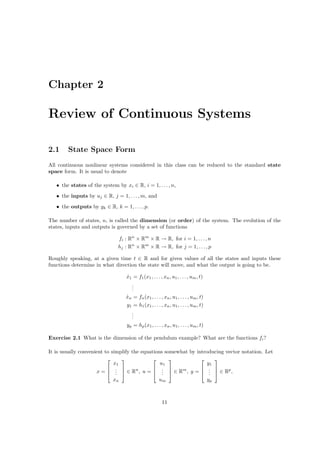 Chapter 2

Review of Continuous Systems

2.1     State Space Form
All continuous nonlinear systems considered in this class can be reduced to the standard state
space form. It is usual to denote

   • the states of the system by xi ∈ R, i = 1, . . . , n,
   • the inputs by uj ∈ R, j = 1, . . . , m, and
   • the outputs by yk ∈ R, k = 1, . . . , p.

The number of states, n, is called the dimension (or order) of the system. The evolution of the
states, inputs and outputs is governed by a set of functions

                               fi : Rn × Rm × R → R, for i = 1, . . . , n
                               hj : Rn × Rm × R → R, for j = 1, . . . , p

Roughly speaking, at a given time t ∈ R and for given values of all the states and inputs these
functions determine in what direction the state will move, and what the output is going to be.

                                   x1 = f1 (x1 , . . . , xn , u1 , . . . , um , t)
                                   ˙
                                     .
                                     .
                                     .
                                   xn = fn (x1 , . . . , xn , u1 , . . . , um , t)
                                   ˙
                                   y1 = h1 (x1 , . . . , xn , u1 , . . . , um , t)
                                     .
                                     .
                                     .
                                   yp = hp (x1 , . . . , xn , u1 , . . . , um , t)

Exercise 2.1 What is the dimension of the pendulum example? What are the functions fi ?

It is usually convenient to simplify the equations somewhat by introducing vector notation. Let
                                                                 
                             x1                  u1                y1
                           .                 .                . 
                     x =  .  ∈ Rn , u =  .  ∈ Rm , y =  .  ∈ Rp ,
                              .                   .                 .
                             xn                        um                            yp



                                                        11
 