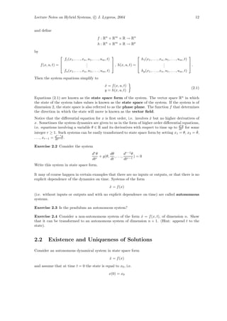 Lecture Notes on Hybrid Systems, c J. Lygeros, 2004                                                                                12


and deﬁne

                                                  f : Rn × Rm × R → Rn
                                                   h : Rn × Rm × R → Rp

by
                                                                                                                           
                     f1 (x1 , . . . , xn , u1 , . . . , um , t)                    h1 (x1 , . . . , xn , u1 , . . . , um , t)
                                        .
                                         .                                                           .
                                                                                                       .                      
     f (x, u, t) =                      .                       , h(x, u, t) =                      .                      .
                     fn (x1 , . . . , xn , u1 , . . . , um , t)                    hp (x1 , . . . , xn , u1 , . . . , um , t)
Then the system equations simplify to
                                                        x = f (x, u, t)
                                                        ˙
                                                                                                                              (2.1)
                                                        y = h(x, u, t)

Equations (2.1) are known as the state space form of the system. The vector space Rn in which
the state of the system takes values is known as the state space of the system. If the system is of
dimension 2, the state space is also referred to as the phase plane. The function f that determines
the direction in which the state will move is known as the vector ﬁeld.
Notice that the diﬀerential equation for x is ﬁrst order, i.e. involves x but no higher derivatives of
                                                                        ˙
x. Sometimes the system dynamics are given to us in the form of higher order diﬀerential equations,
                                                                                          r
i.e. equations involving a variable θ ∈ R and its derivatives with respect to time up to d r for some
                                                                                         dt
                                                                                            θ

integer r ≥ 1. Such systems can be easily transformed to state space form by setting x1 = θ, x2 = θ,˙
                 dr−1 θ
. . . , xr−1 =   dtr−1 .

Exercise 2.2 Consider the system
                                              dr θ       dθ        dr−1 θ
                                                   + g(θ, , . . . , r−1 ) = 0
                                              dtr        dt        dt
Write this system in state space form.

It may of course happen in certain examples that there are no inputs or outputs, or that there is no
explicit dependence of the dynamics on time. Systems of the form

                                                            x = f (x)
                                                            ˙

(i.e. without inputs or outputs and with no explicit dependence on time) are called autonomous
systems.

Exercise 2.3 Is the pendulum an autonomous system?

Exercise 2.4 Consider a non-autonomous system of the form x = f (x, t), of dimension n. Show
                                                            ˙
that it can be transformed to an autonomous system of dimension n + 1. (Hint: append t to the
state).


2.2        Existence and Uniqueness of Solutions
Consider an autonomous dynamical system in state space form

                                                            x = f (x)
                                                            ˙

and assume that at time t = 0 the state is equal to x0 , i.e.

                                                            x(0) = x0
 