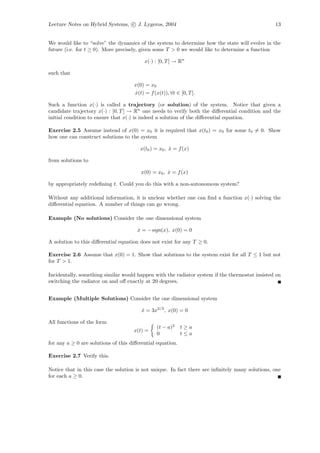 Lecture Notes on Hybrid Systems, c J. Lygeros, 2004                                              13


We would like to “solve” the dynamics of the system to determine how the state will evolve in the
future (i.e. for t ≥ 0). More precisely, given some T > 0 we would like to determine a function

                                          x(·) : [0, T ] → Rn

such that

                                     x(0) = x0
                                     x(t) = f (x(t)), ∀t ∈ [0, T ].
                                      ˙

Such a function x(·) is called a trajectory (or solution) of the system. Notice that given a
candidate trajectory x(·) : [0, T ] → Rn one needs to verify both the diﬀerential condition and the
initial condition to ensure that x(·) is indeed a solution of the diﬀerential equation.

Exercise 2.5 Assume instead of x(0) = x0 it is required that x(t0 ) = x0 for some t0 = 0. Show
how one can construct solutions to the system

                                        x(t0 ) = x0 , x = f (x)
                                                      ˙

from solutions to

                                        x(0) = x0 , x = f (x)
                                                    ˙

by appropriately redeﬁning t. Could you do this with a non-autonomous system?

Without any additional information, it is unclear whether one can ﬁnd a function x(·) solving the
diﬀerential equation. A number of things can go wrong.

Example (No solutions) Consider the one dimensional system

                                       x = −sign(x), x(0) = 0
                                       ˙

A solution to this diﬀerential equation does not exist for any T ≥ 0.

Exercise 2.6 Assume that x(0) = 1. Show that solutions to the system exist for all T ≤ 1 but not
for T > 1.

Incidentally, something similar would happen with the radiator system if the thermostat insisted on
switching the radiator on and oﬀ exactly at 20 degrees.


Example (Multiple Solutions) Consider the one dimensional system

                                         x = 3x2/3 , x(0) = 0
                                         ˙

All functions of the form
                                                (t − a)3    t≥a
                                     x(t) =
                                                0           t≤a
for any a ≥ 0 are solutions of this diﬀerential equation.

Exercise 2.7 Verify this.

Notice that in this case the solution is not unique. In fact there are inﬁnitely many solutions, one
for each a ≥ 0.
 