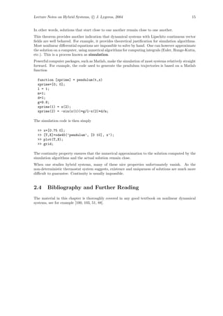 Lecture Notes on Hybrid Systems, c J. Lygeros, 2004                                              15


In other words, solutions that start close to one another remain close to one another.
This theorem provides another indication that dynamical systems with Lipschitz continuous vector
ﬁelds are well behaved. For example, it provides theoretical justiﬁcation for simulation algorithms.
Most nonlinear diﬀerential equations are impossible to solve by hand. One can however approximate
the solution on a computer, using numerical algorithms for computing integrals (Euler, Runge-Kutta,
etc.). This is a process known as simulation.
Powerful computer packages, such as Matlab, make the simulation of most systems relatively straight
forward. For example, the code used to generate the pendulum trajectories is based on a Matlab
function

  function [xprime] = pendulum(t,x)
  xprime=[0; 0];
  l = 1;
  m=1;
  d=1;
  g=9.8;
  xprime(1) = x(2);
  xprime(2) = -sin(x(1))*g/l-x(2)*d/m;

The simulation code is then simply

  >>   x=[0.75 0];
  >>   [T,X]=ode45(’pendulum’, [0 10], x’);
  >>   plot(T,X);
  >>   grid;

The continuity property ensures that the numerical approximation to the solution computed by the
simulation algorithms and the actual solution remain close.
When one studies hybrid systems, many of these nice properties unfortunately vanish. As the
non-deterministic thermostat system suggests, existence and uniqueness of solutions are much more
diﬃcult to guarantee. Continuity is usually impossible.


2.4      Bibliography and Further Reading
The material in this chapter is thoroughly covered in any good textbook on nonlinear dynamical
systems, see for example [100, 103, 51, 88].
 