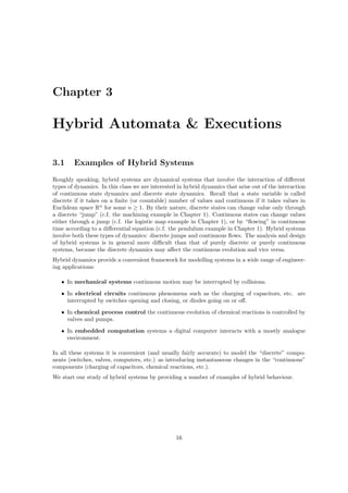 Chapter 3

Hybrid Automata & Executions

3.1     Examples of Hybrid Systems
Roughly speaking, hybrid systems are dynamical systems that involve the interaction of diﬀerent
types of dynamics. In this class we are interested in hybrid dynamics that arise out of the interaction
of continuous state dynamics and discrete state dynamics. Recall that a state variable is called
discrete if it takes on a ﬁnite (or countable) number of values and continuous if it takes values in
Euclidean space Rn for some n ≥ 1. By their nature, discrete states can change value only through
a discrete “jump” (c.f. the machining example in Chapter 1). Continuous states can change values
either through a jump (c.f. the logistic map example in Chapter 1), or by “ﬂowing” in continuous
time according to a diﬀerential equation (c.f. the pendulum example in Chapter 1). Hybrid systems
involve both these types of dynamics: discrete jumps and continuous ﬂows. The analysis and design
of hybrid systems is in general more diﬃcult than that of purely discrete or purely continuous
systems, because the discrete dynamics may aﬀect the continuous evolution and vice versa.
Hybrid dynamics provide a convenient framework for modelling systems in a wide range of engineer-
ing applications:

   • In mechanical systems continuous motion may be interrupted by collisions.
   • In electrical circuits continuous phenomena such as the charging of capacitors, etc. are
     interrupted by switches opening and closing, or diodes going on or oﬀ.
   • In chemical process control the continuous evolution of chemical reactions is controlled by
     valves and pumps.
   • In embedded computation systems a digital computer interacts with a mostly analogue
     environment.

In all these systems it is convenient (and usually fairly accurate) to model the “discrete” compo-
nents (switches, valves, computers, etc.) as introducing instantaneous changes in the “continuous”
components (charging of capacitors, chemical reactions, etc.).
We start our study of hybrid systems by providing a number of examples of hybrid behaviour.




                                                  16
 