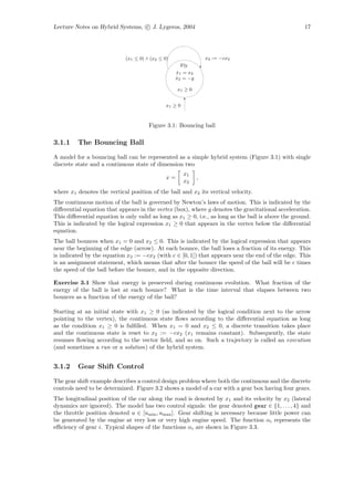 Lecture Notes on Hybrid Systems, c J. Lygeros, 2004                                                   17




                             (x1 ≤ 0) ∧ (x2 ≤ 0)                 x2 := −cx2
                                                      Fly
                                                   x1 = x2
                                                    ˙
                                                   x2 = −g
                                                   ˙

                                                    x1 ≥ 0


                                               x1 ≥ 0



                                       Figure 3.1: Bouncing ball

3.1.1    The Bouncing Ball

A model for a bouncing ball can be represented as a simple hybrid system (Figure 3.1) with single
discrete state and a continuous state of dimension two
                                                        x1
                                               x=            ,
                                                        x2
where x1 denotes the vertical position of the ball and x2 its vertical velocity.
The continuous motion of the ball is governed by Newton’s laws of motion. This is indicated by the
diﬀerential equation that appears in the vertex (box), where g denotes the gravitational acceleration.
This diﬀerential equation is only valid as long as x1 ≥ 0, i.e., as long as the ball is above the ground.
This is indicated by the logical expression x1 ≥ 0 that appears in the vertex below the diﬀerential
equation.
The ball bounces when x1 = 0 and x2 ≤ 0. This is indicated by the logical expression that appears
near the beginning of the edge (arrow). At each bounce, the ball loses a fraction of its energy. This
is indicated by the equation x2 := −cx2 (with c ∈ [0, 1]) that appears near the end of the edge. This
is an assignment statement, which means that after the bounce the speed of the ball will be c times
the speed of the ball before the bounce, and in the opposite direction.

Exercise 3.1 Show that energy is preserved during continuous evolution. What fraction of the
energy of the ball is lost at each bounce? What is the time interval that elapses between two
bounces as a function of the energy of the ball?

Starting at an initial state with x1 ≥ 0 (as indicated by the logical condition next to the arrow
pointing to the vertex), the continuous state ﬂows according to the diﬀerential equation as long
as the condition x1 ≥ 0 is fulﬁlled. When x1 = 0 and x2 ≤ 0, a discrete transition takes place
and the continuous state is reset to x2 := −cx2 (x1 remains constant). Subsequently, the state
resumes ﬂowing according to the vector ﬁeld, and so on. Such a trajectory is called an execution
(and sometimes a run or a solution) of the hybrid system.


3.1.2    Gear Shift Control

The gear shift example describes a control design problem where both the continuous and the discrete
controls need to be determined. Figure 3.2 shows a model of a car with a gear box having four gears.
The longitudinal position of the car along the road is denoted by x1 and its velocity by x2 (lateral
dynamics are ignored). The model has two control signals: the gear denoted gear ∈ {1, . . . , 4} and
the throttle position denoted u ∈ [umin , umax ]. Gear shifting is necessary because little power can
be generated by the engine at very low or very high engine speed. The function αi represents the
eﬃciency of gear i. Typical shapes of the functions αi are shown in Figure 3.3.
 