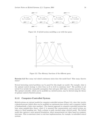 Lecture Notes on Hybrid Systems, c J. Lygeros, 2004                                                              18


                           gear = 2                      gear = 3                    gear = 4


             x1 = x2
             ˙                             x1 = x2
                                           ˙                           x1 = x2
                                                                       ˙                           x1 = x2
                                                                                                   ˙
          x2 = α1 (x2 )u
          ˙                             x2 = α2 (x2 )u
                                        ˙                           x2 = α1 (x2 )u
                                                                    ˙                           x2 = α1 (x2 )u
                                                                                                ˙

            gear = 1                       gear = 2                     gear = 3                  gear = 4


                           gear = 1                      gear = 2                    gear = 3



                    Figure 3.2: A hybrid system modelling a car with four gears.




                                                 a2 (x2 )    a3 (x2 )
                                      a1 (x2 )
                                                                          a4 (x2 )




                                                                                                 x2



                       Figure 3.3: The eﬃciency functions of the diﬀerent gears.


Exercise 3.2 How many real valued continuous states does this model have? How many discrete
states?

Several interesting control problems can be posed for this simple car model. For example, what is
the optimal control strategy to drive from (a, 0) to (b, 0) in minimum time? The problem is not
trivial if we include the reasonable assumption that each gear shift takes a certain amount of time.
The optimal controller, which can be modelled as a hybrid system, may be derived using the theory
of optimal control of hybrid systems.


3.1.3    Computer-Controlled System

Hybrid systems are natural models for computer-controlled systems (Figure 3.4), since they involve
a physical process (which often can be modelled as continuous-time system) and a computer (which
is fundamentally a ﬁnite state machine). The classical approach to computer-controlled systems has
been using sampled-data theory, where it is assumed that measurements and control actions are
taken at a ﬁxed sampling rate. Such a scheme is easily encoded using a hybrid model. The hybrid
model also captures a more general formulation, where measurements are taken based on computer
interrupts. This is sometimes closer to real-time implementations, for example, in embedded control
systems.
 