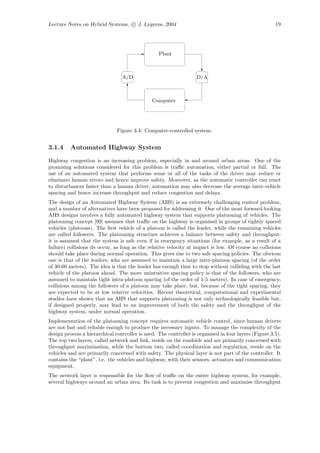 Lecture Notes on Hybrid Systems, c J. Lygeros, 2004                                                    19




                                                  Plant



                                 A/D                               D/A



                                               Computer




                               Figure 3.4: Computer-controlled system.


3.1.4     Automated Highway System

Highway congestion is an increasing problem, especially in and around urban areas. One of the
promising solutions considered for this problem is traﬃc automation, either partial or full. The
use of an automated system that performs some or all of the tasks of the driver may reduce or
eliminate human errors and hence improve safety. Moreover, as the automatic controller can react
to disturbances faster than a human driver, automation may also decrease the average inter-vehicle
spacing and hence increase throughput and reduce congestion and delays.
The design of an Automated Highway System (AHS) is an extremely challenging control problem,
and a number of alternatives have been proposed for addressing it. One of the most forward-looking
AHS designs involves a fully automated highway system that supports platooning of vehicles. The
platooning concept [99] assumes that traﬃc on the highway is organised in groups of tightly spaced
vehicles (platoons). The ﬁrst vehicle of a platoon is called the leader, while the remaining vehicles
are called followers. The platooning structure achieves a balance between safety and throughput:
it is assumed that the system is safe even if in emergency situations (for example, as a result of a
failure) collisions do occur, as long as the relative velocity at impact is low. Of course no collisions
should take place during normal operation. This gives rise to two safe spacing policies. The obvious
one is that of the leaders, who are assumed to maintain a large inter-platoon spacing (of the order
of 30-60 meters). The idea is that the leader has enough time to stop without colliding with the last
vehicle of the platoon ahead. The more unintuitive spacing policy is that of the followers, who are
assumed to maintain tight intra-platoon spacing (of the order of 1-5 meters). In case of emergency,
collisions among the followers of a platoon may take place, but, because of the tight spacing, they
are expected to be at low relative velocities. Recent theoretical, computational and experimental
studies have shown that an AHS that supports platooning is not only technologically feasible but,
if designed properly, may lead to an improvement of both the safety and the throughput of the
highway system, under normal operation.
Implementation of the platooning concept requires automatic vehicle control, since human drivers
are not fast and reliable enough to produce the necessary inputs. To manage the complexity of the
design process a hierarchical controller is used. The controller is organised in four layers (Figure 3.5).
The top two layers, called network and link, reside on the roadside and are primarily concerned with
throughput maximisation, while the bottom two, called coordination and regulation, reside on the
vehicles and are primarily concerned with safety. The physical layer is not part of the controller. It
contains the “plant”, i.e. the vehicles and highway, with their sensors, actuators and communication
equipment.
The network layer is responsible for the ﬂow of traﬃc on the entire highway system, for example,
several highways around an urban area. Its task is to prevent congestion and maximise throughput
 