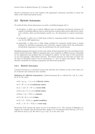 Lecture Notes on Hybrid Systems, c J. Lygeros, 2004                                              21


discrete coordination can be used together with appropriate continuous controllers to ensure the
safety of the closed loop hybrid system.


3.2     Hybrid Automata
To model all these diverse phenomena one needs a modelling language that is

   • descriptive, to allow one to capture diﬀerent types of continuous and discrete dynamics, be
     capable of modelling diﬀerent ways in which discrete evolution aﬀects and is aﬀected by contin-
     uous evolution, allow non-deterministic models (e.g. the thermostat) to capture uncertainty,
     etc.
   • composable, to allow one to build large models by composing models of simple components
     (e.g. for the AHS application).
   • abstractable, to allow one to reﬁne design problems for composite models down to design
     problems for individual components and, conversely, compose results about the performance
     of individual components to study the performance for the overall system.

Modelling languages that possess at least some subset of these properties have been developed in the
hybrid systems literature. Diﬀerent languages place more emphasis on diﬀerent aspects, depending
on the applications and problems they are designed to address. In this class we will concentrate
on one such language, called hybrid automata. The hybrid automata we will study are fairly rich
(in terms of descriptive power), but are autonomous, i.e. have no inputs and outputs. They are
therefore unsuitable for studying composition and abstraction properties.


3.2.1    Hybrid Automata

A hybrid automaton is a dynamical system that describes the evolution in time of the values of a
set of discrete and continuous state variables.

Deﬁnition 3.1 (Hybrid Automaton) A hybrid automaton H is a collection H = (Q, X, f , Init,
D, E, G, R), where

   • Q = {q1 , q2 , . . .} is a set of discrete states;
   • X = Rn is a set of continuous states;
   • f (·, ·) : Q × X → Rn is a vector ﬁeld;
   • Init ⊆ Q × X is a set of initial states;
   • Dom(·) : Q → P (X) is a domain;
   • E ⊆ Q × Q is a set of edges;
   • G(·) : E → P (X) is a guard condition;
   • R(·, ·) : E × X → P (X) is a reset map.

Recall that P (X) denotes the power set (set of all subsets) of X. The notation of Deﬁnition 3.1
suggests, for example, that the function Dom assigns a set of continuous states Dom(q) ⊆ Rn to to
each discrete state q ∈ Q. We refer to (q, x) ∈ Q × X as the state of H.
 
