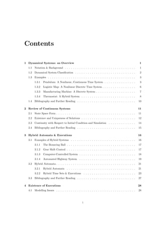 Contents

1 Dynamical Systems: an Overview                                                                           1
  1.1   Notation & Background . . . . . . . . . . . . . . . . . . . . . . . . . . . . . . . . . .           1
  1.2   Dynamical System Classiﬁcation . . . . . . . . . . . . . . . . . . . . . . . . . . . . .            2
  1.3   Examples . . . . . . . . . . . . . . . . . . . . . . . . . . . . . . . . . . . . . . . . . .        3
        1.3.1   Pendulum: A Nonlinear, Continuous Time System . . . . . . . . . . . . . . .                 3
        1.3.2   Logistic Map: A Nonlinear Discrete Time System . . . . . . . . . . . . . . . .              6
        1.3.3   Manufacturing Machine: A Discrete System . . . . . . . . . . . . . . . . . . .              7
        1.3.4   Thermostat: A Hybrid System . . . . . . . . . . . . . . . . . . . . . . . . . .             8
  1.4   Bibliography and Further Reading . . . . . . . . . . . . . . . . . . . . . . . . . . . .           10

2 Review of Continuous Systems                                                                             11
  2.1   State Space Form . . . . . . . . . . . . . . . . . . . . . . . . . . . . . . . . . . . . . .       11
  2.2   Existence and Uniqueness of Solutions . . . . . . . . . . . . . . . . . . . . . . . . . .          12
  2.3   Continuity with Respect to Initial Condition and Simulation            . . . . . . . . . . . . .   14
  2.4   Bibliography and Further Reading . . . . . . . . . . . . . . . . . . . . . . . . . . . .           15

3 Hybrid Automata & Executions                                                                             16
  3.1   Examples of Hybrid Systems . . . . . . . . . . . . . . . . . . . . . . . . . . . . . . .           16
        3.1.1   The Bouncing Ball . . . . . . . . . . . . . . . . . . . . . . . . . . . . . . . . .        17
        3.1.2   Gear Shift Control . . . . . . . . . . . . . . . . . . . . . . . . . . . . . . . . .       17
        3.1.3   Computer-Controlled System . . . . . . . . . . . . . . . . . . . . . . . . . . .           18
        3.1.4   Automated Highway System . . . . . . . . . . . . . . . . . . . . . . . . . . .             19
  3.2   Hybrid Automata . . . . . . . . . . . . . . . . . . . . . . . . . . . . . . . . . . . . . .        21
        3.2.1   Hybrid Automata . . . . . . . . . . . . . . . . . . . . . . . . . . . . . . . . .          21
        3.2.2   Hybrid Time Sets & Executions          . . . . . . . . . . . . . . . . . . . . . . . . .   23
  3.3   Bibliography and Further Reading . . . . . . . . . . . . . . . . . . . . . . . . . . . .           27

4 Existence of Executions                                                                                  28
  4.1   Modelling Issues . . . . . . . . . . . . . . . . . . . . . . . . . . . . . . . . . . . . . .       28



                                                   i
 