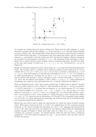 Lecture Notes on Hybrid Systems, c J. Lygeros, 2004                                                      24


                            i

                                                                        t6
                            3
                                                              τ3             τ3
                                                                   t5
                            2
                                                            τ2 = τ2
                                           t3          t4
                            1
                                             τ1               τ1
                                     t1           t2
                            0
                                τ0           τ0                                   t
                            Figure 3.8: A hybrid time set τ = {[τi , τi ]}3 .
                                                                          i=0



An example of a hybrid time set is given in Figure 3.8. Notice that the right endpoint, τi , of the
interval Ii coincides with the left endpoint, τi+1 of the interval Ii+1 (c.f. the time instants labelled
t2 and t3 in Figure 3.8). The interpretation is that these are the times at which discrete transitions
of the hybrid system take place. τi corresponds to the time instant just before a discrete transition,
whereas τi+1 corresponds to the time instant just after the discrete transition. Discrete transitions
are assumed to be instantaneous, therefore τi = τi+1 . The advantage of this convention is that it
allows one to model situations where multiple discrete transitions take place one after the other
at the same time instant, in which case τi−1 = τi = τi = τi+1 (c.f. the interval I2 = [τ2 , τ2 ] in
Figure 3.8).
Despite its somewhat complicated nature, a hybrid time set, τ , is a rather well behaved mathematical
object. For example, there is a natural way in which the elements of the hybrid time set can be
ordered. For t1 ∈ [τi , τi ] ∈ τ and t2 ∈ [τj , τj ] ∈ τ we say that t1 precedes t2 (denoted by t1 t2 ) if
t1 < t2 (i.e. if the real number t1 is less that the real number t2 ) or if i < j (i.e. if t1 belongs to
an earlier interval than t2 ). In Figure 3.8, we have t1         t2   t3   t4    t5   t6 . In general, given
any two distinct time instants, t1 and t2 , belonging to some τ we have that either t1 t2 or t2 t2
(c.f. given any two distinct real numbers x and y, either x < y or y < x). Using mathematical
terminology, one would say that each hybrid time set τ is linearly ordered by the relation .
Given two hybrid time sets τ and τ there is also a natural way to deﬁne if one is “shorter” than the
                                       ˆ
other (τ is called a preﬁx of τ if it is “shorter”). More formally, we say that τ = {Ii }N is a preﬁx of
                              ˆ                                                           i=0
ˆ      ˆ
τ = {Ii }M (and write τ        τ ) if either they are identical, or τ is a ﬁnite sequence, N ≤ M (notice
                               ˆ
         i=0
                                   ˆ                                         ˆ
that M can be inﬁnite), Ii = Ii for all i = 0, . . . , N − 1, and IN ⊆ IN . We say that τ is a strict
preﬁx of τ (and write τ τ ) if τ τ and τ = τ . In Figure 3.9, τ is a strict preﬁx of both τ and τ ,
          ˆ                  ˆ           ˆ          ˆ                                           ˆ     ˜
but τ is not a preﬁx of τ and τ is not a preﬁx of τ . Notice that given τ and τ we may have neither
     ˆ                   ˜        ˜                    ˆ                            ˆ
τ τ nor τ τ (c.f. given two sets of real numbers A ⊆ R and B ⊆ R it is possible to have neither
ˆ                ˆ
A ⊆ B nor B ⊆ A). Using mathematical terminology, one would say that the set of all hybrid time
sets is partially ordered by the relation .
Hybrid time sets will be used to deﬁne the time horizon over which the states of hybrid systems
evolve. What does it mean for the state to “evolve” over a hybrid time set? For continuous systems
with state x ∈ Rn such an evolution was a function, x(·) : [0, T ] → Rn , mapping a time interval [0, T ]
to the set Rn where the state lives (see Chapter 2). For discrete systems (like the manufacturing
machine example of Chapter 1) whose state takes values in a ﬁnite set q ∈ {q1 , . . . , qn } such an
evolution was a sequence of states. For hybrid systems, where the state has both a continuous
component x ∈ Rn and a discrete component q ∈ {q1 , . . . , qn } we need to come up with a mixture
of these two notions.
 
