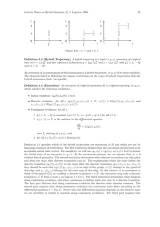 Lecture Notes on Hybrid Systems, c J. Lygeros, 2004                                                           25


      i                                   i                                     i
      2                                   2                                     2

      1                                   1                                     1

      0                                   0                                     0
                                      τ                                    τ
                                                                           ˜                            τ
                                                                                                        ˆ
                        1                                    1                                   1
                                          Figure 3.9: τ          τ and τ
                                                                 ˆ         τ.
                                                                           ˜


Deﬁnition 3.3 (Hybrid Trajectory) A hybrid trajectory is a triple (τ, q, x) consisting of a hybrid
time set τ = {Ii }0 and two sequences of functions q = {qi (·)}N and x = {xi (·)}N with qi (·) : Ii → Q
                  N
                                                               0                 0
and x(·) : Ii → Rn .

An execution of an autonomous hybrid automaton is a hybrid trajectory, (τ, q, x) of its state variables.
The elements listed in Deﬁnition 3.1 impose restrictions on the types of hybrid trajectories that the
hybrid automaton ﬁnds “acceptable”.

Deﬁnition 3.4 (Execution) An execution of a hybrid automaton H is a hybrid trajectory, (τ, q, x),
which satisﬁes the following conditions:

   • Initial condition: (q0 (0), x0 (0)) ∈ Init.
   • Discrete evolution: for all i, (qi (τi ), qi+1 (τi+1 )) ∈ E, xi (τi ) ∈ G(qi (τi ), qi+1 (τi+1 )), and
     xi+1 (τi+1 ) ∈ R(qi (τi ), qi+1 (τi+1 ), xi (τi )).
   • Continuous evolution: for all i,
          1. qi (·) : Ii → Q is constant over t ∈ Ii , i.e. qi (t) = qi (τi ) for all t ∈ Ii ;
          2. xi (·) : Ii → X is the solution to the diﬀerential equation

                                                      dxi
                                                          = f (qi (t), xi (t))
                                                       dt
             over Ii starting at xi (τi ); and,
          3. for all t ∈ [τi , τi ), xi (t) ∈ Dom(qi (t)).

Deﬁnition 3.4 speciﬁes which of the hybrid trajectories are executions of H and which are not by
imposing a number of restrictions. The ﬁrst restriction dictates that the executions should start at an
acceptable initial state in Init. For simplicity, we will use (q0 , x0 ) = (q0 (τ0 ), x0 (τ0 )) ∈ Init to denote
the initial state of an execution (τ, q, x). As for continuous systems, we can assume that τ0 = 0
without loss of generality. The second restriction determines when discrete transitions can take place
and what the state after discrete transitions can be. The requirements relate the state before the
discrete transition (qi (τi ), xi (τi )) to the state after the discrete transition (qi+1 (τi+1 ), xi+1 (τi+1 )):
they should be such that (qi (τi ), qi+1 (τi+1 )) is an edge of the graph, xi (τi ) belongs to the guard of
this edge and xi+1 (τi+1 ) belongs the the reset map of this edge. In this context, it is convenient to
think of the guard G(e) as enabling a discrete transition e ∈ E: the execution may take a discrete
transition e ∈ E from a state x as long as x ∈ G(e). The third restriction determines what happens
along continuous evolution, and when continuous evolution must give way to a discrete transition.
The ﬁrst part dictates that along continuous evolution the discrete state remains constant. The
second part requires that along continuous evolution the continuous state ﬂows according to the
diﬀerential equation x = f (q, x). Notice that the diﬀerential equation depends on the discrete state
                       ˙
we are currently in (which is constant along continuous evolution). The third part requires that
 