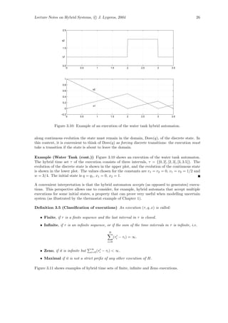 Lecture Notes on Hybrid Systems, c J. Lygeros, 2004                                                 26


                 2.5



                 q2


                 1.5


                 q1


                 0.5
                       0    0.5          1        1.5         2         2.5   3      3.5



                  1

                 0.8
                                    x2
                 0.6

                 0.4

                 0.2
                                    x1
                  0

                −0.2
                       0    0.5          1        1.5         2         2.5   3      3.5



            Figure 3.10: Example of an execution of the water tank hybrid automaton.


along continuous evolution the state must remain in the domain, Dom(q), of the discrete state. In
this context, it is convenient to think of Dom(q) as forcing discrete transitions: the execution must
take a transition if the state is about to leave the domain.

Example (Water Tank (cont.)) Figure 3.10 shows an execution of the water tank automaton.
The hybrid time set τ of the execution consists of three intervals, τ = {[0, 2], [2, 3], [3, 3.5]}. The
evolution of the discrete state is shown in the upper plot, and the evolution of the continuous state
is shown in the lower plot. The values chosen for the constants are r1 = r2 = 0, v1 = v2 = 1/2 and
w = 3/4. The initial state is q = q1 , x1 = 0, x2 = 1.

A convenient interpretation is that the hybrid automaton accepts (as opposed to generates) execu-
tions. This perspective allows one to consider, for example, hybrid automata that accept multiple
executions for some initial states, a property that can prove very useful when modelling uncertain
system (as illustrated by the thermostat example of Chapter 1).

Deﬁnition 3.5 (Classiﬁcation of executions) An execution (τ, q, x) is called:

   • Finite, if τ is a ﬁnite sequence and the last interval in τ is closed.
   • Inﬁnite, if τ is an inﬁnite sequence, or if the sum of the time intervals in τ is inﬁnite, i.e.
                                                 N
                                                      (τi − τi ) = ∞.
                                                i=0

                                   ∞
   • Zeno, if it is inﬁnite but    i=0 (τi   − τi ) < ∞.
   • Maximal if it is not a strict preﬁx of any other execution of H.

Figure 3.11 shows examples of hybrid time sets of ﬁnite, inﬁnite and Zeno executions.
 