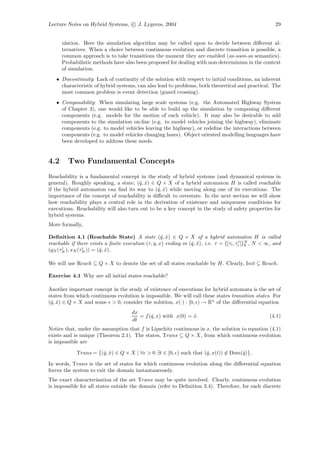 Lecture Notes on Hybrid Systems, c J. Lygeros, 2004                                                     29


      ulation. Here the simulation algorithm may be called upon to decide between diﬀerent al-
      ternatives. When a choice between continuous evolution and discrete transition is possible, a
      common approach is to take transitions the moment they are enabled (as-soon-as semantics).
      Probabilistic methods have also been proposed for dealing with non-determinism in the context
      of simulation.
   • Discontinuity: Lack of continuity of the solution with respect to initial conditions, an inherent
     characteristic of hybrid systems, can also lead to problems, both theoretical and practical. The
     most common problem is event detection (guard crossing).
   • Composability: When simulating large scale systems (e.g. the Automated Highway System
     of Chapter 3), one would like to be able to build up the simulation by composing diﬀerent
     components (e.g. models for the motion of each vehicle). It may also be desirable to add
     components to the simulation on-line (e.g. to model vehicles joining the highway), eliminate
     components (e.g. to model vehicles leaving the highway), or redeﬁne the interactions between
     components (e.g. to model vehicles changing lanes). Object oriented modelling languages have
     been developed to address these needs.


4.2      Two Fundamental Concepts
Reachability is a fundamental concept in the study of hybrid systems (and dynamical systems in
general). Roughly speaking, a state, (ˆ, x) ∈ Q × X of a hybrid automaton H is called reachable
                                       q ˆ
if the hybrid automaton can ﬁnd its way to (ˆ, x) while moving along one of its executions. The
                                               q ˆ
importance of the concept of reachability is diﬃcult to overstate. In the next section we will show
how reachability plays a central role in the derivation of existence and uniqueness conditions for
executions. Reachability will also turn out to be a key concept in the study of safety properties for
hybrid systems.
More formally,

Deﬁnition 4.1 (Reachable State) A state (ˆ, x) ∈ Q × X of a hybrid automaton H is called
                                                    q ˆ
reachable if there exists a ﬁnite execution (τ, q, x) ending in (ˆ, x), i.e. τ = {[τi , τi ]}N , N < ∞, and
                                                                 q ˆ                         0
(qN (τN ), xN (τN )) = (ˆ, x).
                        q ˆ

We will use Reach ⊆ Q × X to denote the set of all states reachable by H. Clearly, Init ⊆ Reach.

Exercise 4.1 Why are all initial states reachable?

Another important concept in the study of existence of executions for hybrid automata is the set of
states from which continuous evolution is impossible. We will call these states transition states. For
(ˆ, x) ∈ Q × X and some > 0, consider the solution, x(·) : [0, ) → Rn of the diﬀerential equation
 q ˆ
                                      dx
                                         = f (ˆ, x) with x(0) = x.
                                              q                 ˆ                                    (4.1)
                                      dt
Notice that, under the assumption that f is Lipschitz continuous in x, the solution to equation (4.1)
exists and is unique (Theorem 2.1). The states, Trans ⊆ Q × X, from which continuous evolution
is impossible are

            Trans = {(ˆ, x) ∈ Q × X | ∀ > 0 ∃t ∈ [0, ) such that (ˆ, x(t)) ∈ Dom(ˆ)} .
                      q ˆ                                         q              q

In words, Trans is the set of states for which continuous evolution along the diﬀerential equation
forces the system to exit the domain instantaneously.
The exact characterisation of the set Trans may be quite involved. Clearly, continuous evolution
is impossible for all states outside the domain (refer to Deﬁnition 3.4). Therefore, for each discrete
 