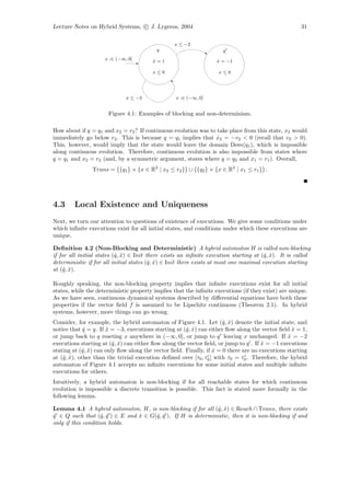 Lecture Notes on Hybrid Systems, c J. Lygeros, 2004                                                   31

                                                  x ≤ −2
                                          q                           q
                     x :∈ (−∞, 0]        x=1
                                         ˙                         x = −1
                                                                   ˙

                                         x≤0                        x≤0




                              x ≤ −3              x :∈ (−∞, 0]


                      Figure 4.1: Examples of blocking and non-determinism.

How about if q = q1 and x2 = r2 ? If continuous evolution was to take place from this state, x2 would
immediately go below r2 . This is because q = q1 implies that x2 = −v2 < 0 (recall that v2 > 0).
                                                                 ˙
This, however, would imply that the state would leave the domain Dom(q1 ), which is impossible
along continuous evolution. Therefore, continuous evolution is also impossible from states where
q = q1 and x2 = r2 (and, by a symmetric argument, states where q = q2 and x1 = r1 ). Overall,
                Trans = {q1 } × {x ∈ R2 | x2 ≤ r2 } ∪ {q2 } × {x ∈ R2 | x1 ≤ r1 } .




4.3     Local Existence and Uniqueness
Next, we turn our attention to questions of existence of executions. We give some conditions under
which inﬁnite executions exist for all initial states, and conditions under which these executions are
unique.

Deﬁnition 4.2 (Non-Blocking and Deterministic) A hybrid automaton H is called non-blocking
if for all initial states (ˆ, x) ∈ Init there exists an inﬁnite execution starting at (ˆ, x). It is called
                           q ˆ                                                          q ˆ
deterministic if for all initial states (ˆ, x) ∈ Init there exists at most one maximal execution starting
                                         q ˆ
at (ˆ, x).
     q ˆ

Roughly speaking, the non-blocking property implies that inﬁnite executions exist for all initial
states, while the deterministic property implies that the inﬁnite executions (if they exist) are unique.
As we have seen, continuous dynamical systems described by diﬀerential equations have both these
properties if the vector ﬁeld f is assumed to be Lipschitz continuous (Theorem 2.1). In hybrid
systems, however, more things can go wrong.
Consider, for example, the hybrid automaton of Figure 4.1. Let (ˆ, x) denote the initial state, and
                                                                      q ˆ
notice that q = q. If x = −3, executions starting at (ˆ, x) can either ﬂow along the vector ﬁeld x = 1,
             ˆ        ˆ                               q ˆ                                         ˙
or jump back to q reseting x anywhere in (−∞, 0], or jump to q leaving x unchanged. If x = −2   ˆ
executions starting at (ˆ, x) can either ﬂow along the vector ﬁeld, or jump to q . If x = −1 executions
                         q ˆ                                                          ˆ
stating at (ˆ, x) can only ﬂow along the vector ﬁeld. Finally, if x = 0 there are no executions starting
            q ˆ                                                   ˆ
at (ˆ, x), other than the trivial execution deﬁned over [τ0 , τ0 ] with τ0 = τ0 . Therefore, the hybrid
    q ˆ
automaton of Figure 4.1 accepts no inﬁnite executions for some initial states and multiple inﬁnite
executions for others.
Intuitively, a hybrid automaton is non-blocking if for all reachable states for which continuous
evolution is impossible a discrete transition is possible. This fact is stated more formally in the
following lemma.

Lemma 4.1 A hybrid automaton, H, is non-blocking if for all (ˆ, x) ∈ Reach ∩ Trans, there exists
                                                              q ˆ
q ∈ Q such that (ˆ, q ) ∈ E and x ∈ G(ˆ, q ). If H is deterministic, then it is non-blocking if and
ˆ                   q ˆ         ˆ     q ˆ
only if this condition holds.
 