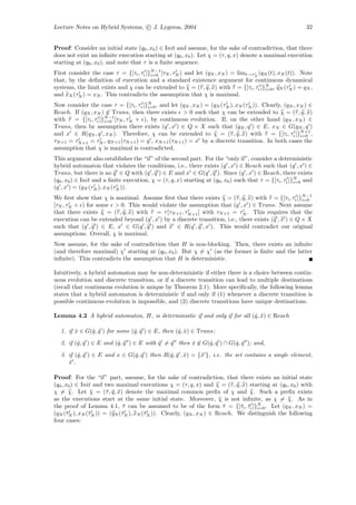 Lecture Notes on Hybrid Systems, c J. Lygeros, 2004                                                       32


Proof: Consider an initial state (q0 , x0 ) ∈ Init and assume, for the sake of contradiction, that there
does not exist an inﬁnite execution starting at (q0 , x0 ). Let χ = (τ, q, x) denote a maximal execution
starting at (q0 , x0 ), and note that τ is a ﬁnite sequence.
                                        N −1
First consider the case τ = {[τi , τi ]}i=0 [τN , τN ) and let (qN , xN ) = limt→τN (qN (t), xN (t)). Note
that, by the deﬁnition of execution and a standard existence argument for continuous dynamical
systems, the limit exists and χ can be extended to χ = (τ , q, x) with τ = {[τi , τi ]}N , qN (τN ) = qN ,
                                                                                       i=0
and xN (τN ) = xN . This contradicts the assumption that χ is maximal.
Now consider the case τ = {[τi , τi ]}N , and let (qN , xN ) = (qN (τN ), xN (τN )). Clearly, (qN , xN ) ∈
                                      i=0
Reach. If (qN , xN ) ∈ Trans, then there exists > 0 such that χ can be extended to χ = (τ , q, x)
                     N −1
with τ = {[τi , τi ]}i=0 [τN , τN + ), by continuous evolution. If, on the other hand (qN , xN ) ∈
Trans, then by assumption there exists (q , x ) ∈ Q × X such that (qN , q ) ∈ E, xN ∈ G(qN , q )
and x ∈ R(qN , q , xN ). Therefore, χ can be extended to χ = (τ , q, x) with τ = {[τi , τi ]}N +1 ,  i=0
τN +1 = τN +1 = τN , qN +1 (τN +1 ) = q , xN +1 (τN +1 ) = x by a discrete transition. In both cases the
assumption that χ is maximal is contradicted.
This argument also establishes the “if” of the second part. For the “only if”, consider a deterministic
hybrid automaton that violates the conditions, i.e., there exists (q , x ) ∈ Reach such that (q , x ) ∈
Trans, but there is no q ∈ Q with (q , q ) ∈ E and x ∈ G(q , q ). Since (q , x ) ∈ Reach, there exists
(q0 , x0 ) ∈ Init and a ﬁnite execution, χ = (τ, q, x) starting at (q0 , x0 ) such that τ = {[τi , τi ]}N and
                                                                                                        i=0
(q , x ) = (qN (τN ), xN (τN )).
We ﬁrst show that χ is maximal. Assume ﬁrst that there exists χ = (τ , q, x) with τ = {[τi , τi ]}N −1
                                                                                                    i=0
[τN , τN + ) for some > 0. This would violate the assumption that (q , x ) ∈ Trans. Next assume
that there exists χ = (τ , q, x) with τ = τ [τN +1 , τN +1 ] with τN +1 = τN . This requires that the
execution can be extended beyond (q , x ) by a discrete transition, i.e., there exists (q , x ) ∈ Q × X
such that (q , q ) ∈ E, x ∈ G(q , q ) and x ∈ R(q , q , x ). This would contradict our original
assumptions. Overall, χ is maximal.
Now assume, for the sake of contradiction that H is non-blocking. Then, there exists an inﬁnite
(and therefore maximal) χ starting at (q0 , x0 ). But χ = χ (as the former is ﬁnite and the latter
inﬁnite). This contradicts the assumption that H is deterministic.

Intuitively, a hybrid automaton may be non-deterministic if either there is a choice between contin-
uous evolution and discrete transition, or if a discrete transition can lead to multiple destinations
(recall that continuous evolution is unique by Theorem 2.1). More speciﬁcally, the following lemma
states that a hybrid automaton is deterministic if and only if (1) whenever a discrete transition is
possible continuous evolution is impossible, and (2) discrete transitions have unique destinations.

Lemma 4.2 A hybrid automaton, H, is deterministic if and only if for all (ˆ, x) ∈ Reach
                                                                          q ˆ

  1. if x ∈ G(ˆ, q ) for some (ˆ, q ) ∈ E, then (ˆ, x) ∈ Trans;
        ˆ     q ˆ              q ˆ               q ˆ
  2. if (ˆ, q ) ∈ E and (ˆ, q ) ∈ E with q = q then x ∈ G(ˆ, q ) ∩ G(ˆ, q ); and,
         q ˆ             q ˆ             ˆ   ˆ      ˆ     q ˆ        q ˆ
  3. if (ˆ, q ) ∈ E and x ∈ G(ˆ, q ) then R(ˆ, q , x) = {ˆ }, i.e. the set contains a single element,
         q ˆ                  q ˆ           q ˆ ˆ        x
     x.
     ˆ

Proof: For the “if” part, assume, for the sake of contradiction, that there exists an initial state
(q0 , x0 ) ∈ Init and two maximal executions χ = (τ, q, x) and χ = (τ , q, x) starting at (q0 , x0 ) with
χ = χ. Let χ = (¯, q , x) denote the maximal common preﬁx of χ and χ. Such a preﬁx exists
                 ¯    τ ¯ ¯
as the executions start at the same initial state. Moreover, χ is not inﬁnite, as χ = χ. As in
                                                                    ¯
the proof of Lemma 4.1, τ can be assumed to be of the form τ = {[¯i , τi ]}N . Let (qN , xN ) =
                             ¯                                        ¯    τ ¯ i=0
(qN (¯N ), xN (¯N )) = (qN (¯N ), xN (¯N )). Clearly, (qN , xN ) ∈ Reach. We distinguish the following
      τ         τ           τ         τ
four cases:
 